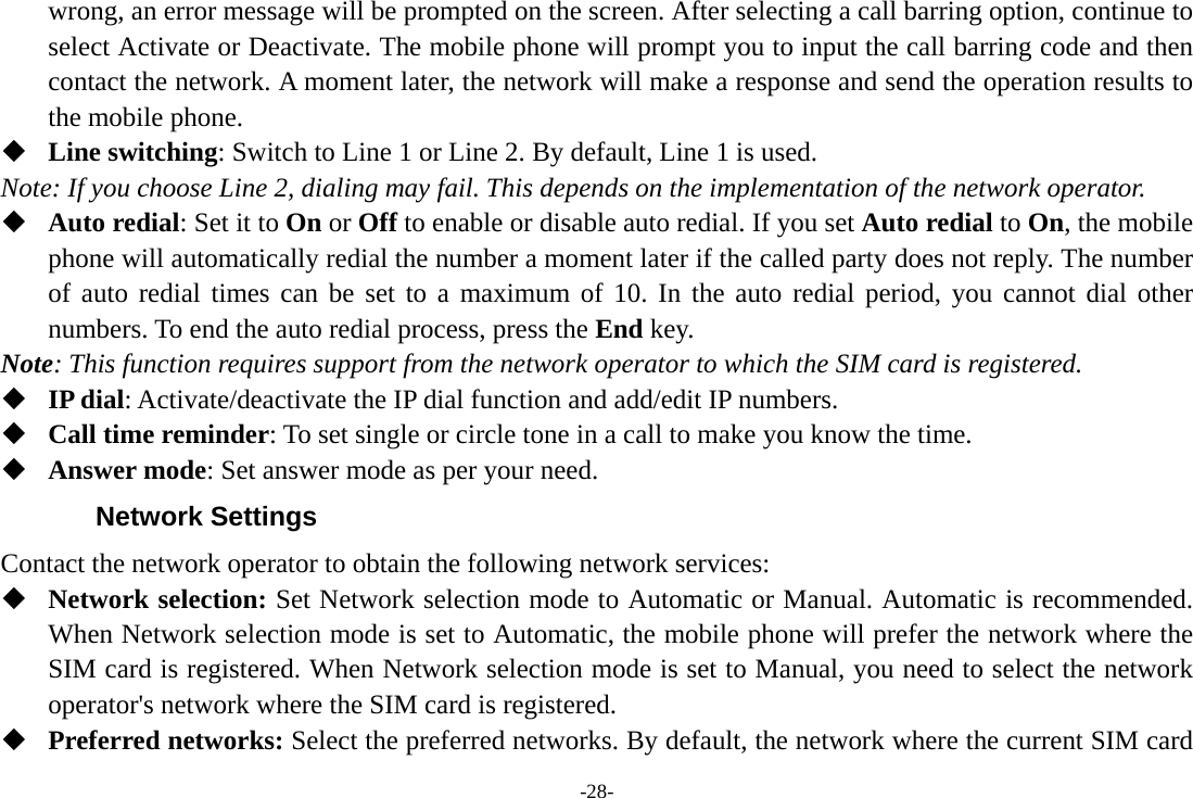 -28- wrong, an error message will be prompted on the screen. After selecting a call barring option, continue to select Activate or Deactivate. The mobile phone will prompt you to input the call barring code and then contact the network. A moment later, the network will make a response and send the operation results to the mobile phone.  Line switching: Switch to Line 1 or Line 2. By default, Line 1 is used. Note: If you choose Line 2, dialing may fail. This depends on the implementation of the network operator.  Auto redial: Set it to On or Off to enable or disable auto redial. If you set Auto redial to On, the mobile phone will automatically redial the number a moment later if the called party does not reply. The number of auto redial times can be set to a maximum of 10. In the auto redial period, you cannot dial other numbers. To end the auto redial process, press the End key. Note: This function requires support from the network operator to which the SIM card is registered.  IP dial: Activate/deactivate the IP dial function and add/edit IP numbers.  Call time reminder: To set single or circle tone in a call to make you know the time.  Answer mode: Set answer mode as per your need. Network Settings Contact the network operator to obtain the following network services:    Network selection: Set Network selection mode to Automatic or Manual. Automatic is recommended. When Network selection mode is set to Automatic, the mobile phone will prefer the network where the SIM card is registered. When Network selection mode is set to Manual, you need to select the network operator&apos;s network where the SIM card is registered.  Preferred networks: Select the preferred networks. By default, the network where the current SIM card 