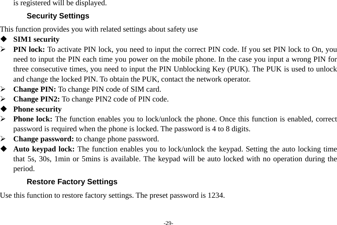 -29- is registered will be displayed.   Security Settings This function provides you with related settings about safety use  SIM1 security ¾ PIN lock: To activate PIN lock, you need to input the correct PIN code. If you set PIN lock to On, you need to input the PIN each time you power on the mobile phone. In the case you input a wrong PIN for three consecutive times, you need to input the PIN Unblocking Key (PUK). The PUK is used to unlock and change the locked PIN. To obtain the PUK, contact the network operator. ¾ Change PIN: To change PIN code of SIM card. ¾ Change PIN2: To change PIN2 code of PIN code.  Phone security ¾ Phone lock: The function enables you to lock/unlock the phone. Once this function is enabled, correct password is required when the phone is locked. The password is 4 to 8 digits. ¾ Change password: to change phone password.  Auto keypad lock: The function enables you to lock/unlock the keypad. Setting the auto locking time that 5s, 30s, 1min or 5mins is available. The keypad will be auto locked with no operation during the period. Restore Factory Settings Use this function to restore factory settings. The preset password is 1234. 