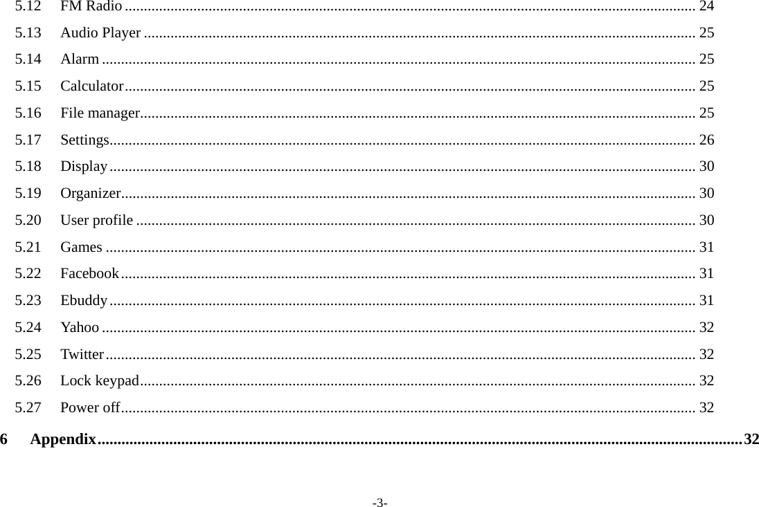 -3- 5.12 FM Radio ...................................................................................................................................................... 24 5.13 Audio Player ................................................................................................................................................. 25 5.14 Alarm ............................................................................................................................................................ 25 5.15 Calculator ...................................................................................................................................................... 25 5.16 File manager .................................................................................................................................................. 25 5.17 Settings .......................................................................................................................................................... 26 5.18 Display .......................................................................................................................................................... 30 5.19 Organizer ....................................................................................................................................................... 30 5.20 User profile ................................................................................................................................................... 30 5.21 Games ........................................................................................................................................................... 31 5.22 Facebook ....................................................................................................................................................... 31 5.23 Ebuddy .......................................................................................................................................................... 31 5.24 Yahoo ............................................................................................................................................................ 32 5.25 Twitter ........................................................................................................................................................... 32 5.26 Lock keypad .................................................................................................................................................. 32 5.27 Power off ....................................................................................................................................................... 32 6 Appendix .................................................................................................................................................................. 32  
