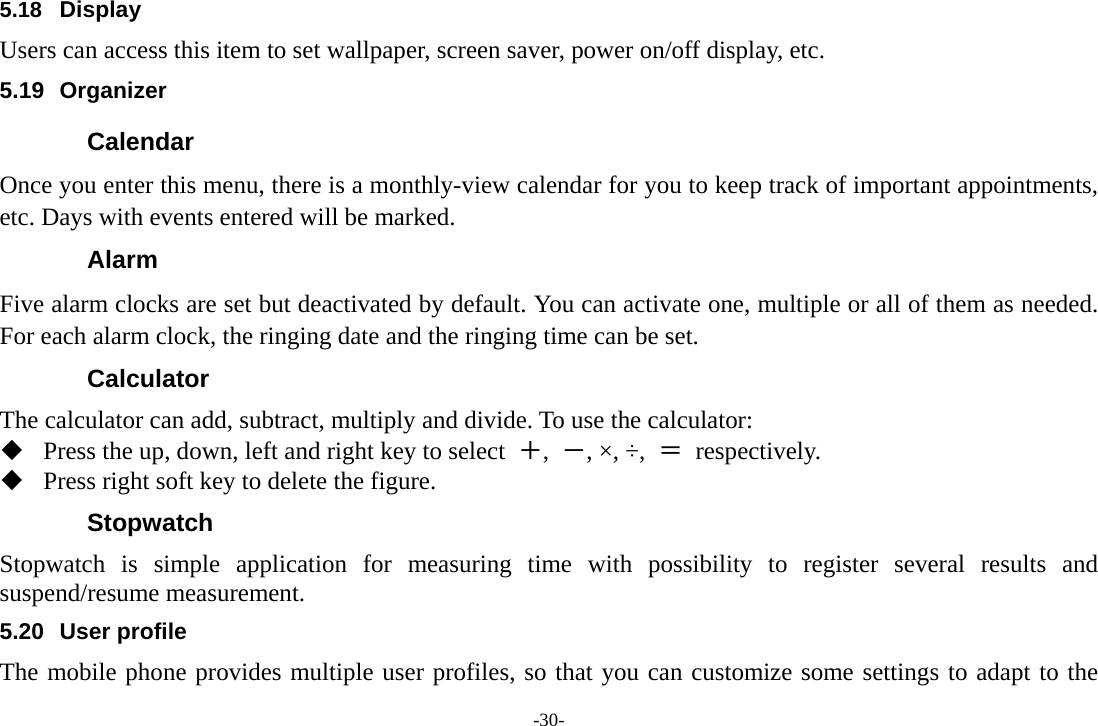 -30- 5.18  Display Users can access this item to set wallpaper, screen saver, power on/off display, etc. 5.19 Organizer Calendar Once you enter this menu, there is a monthly-view calendar for you to keep track of important appointments, etc. Days with events entered will be marked. Alarm  Five alarm clocks are set but deactivated by default. You can activate one, multiple or all of them as needed. For each alarm clock, the ringing date and the ringing time can be set. Calculator The calculator can add, subtract, multiply and divide. To use the calculator:    Press the up, down, left and right key to select  ＋,  －, ×, ÷,  ＝ respectively.  Press right soft key to delete the figure. Stopwatch Stopwatch is simple application for measuring time with possibility to register several results and suspend/resume measurement. 5.20 User profile The mobile phone provides multiple user profiles, so that you can customize some settings to adapt to the 