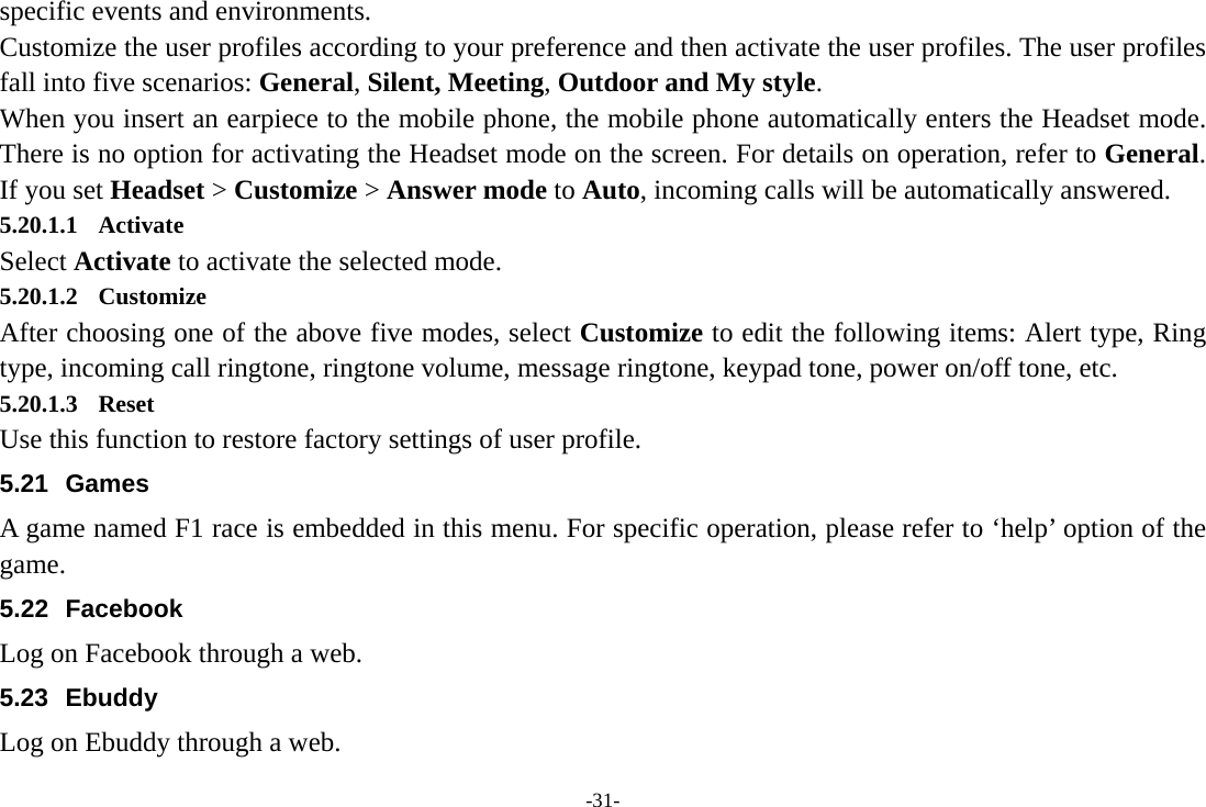 -31- specific events and environments. Customize the user profiles according to your preference and then activate the user profiles. The user profiles fall into five scenarios: General, Silent, Meeting, Outdoor and My style. When you insert an earpiece to the mobile phone, the mobile phone automatically enters the Headset mode. There is no option for activating the Headset mode on the screen. For details on operation, refer to General. If you set Headset &gt; Customize &gt; Answer mode to Auto, incoming calls will be automatically answered. 5.20.1.1 Activate Select Activate to activate the selected mode. 5.20.1.2 Customize After choosing one of the above five modes, select Customize to edit the following items: Alert type, Ring type, incoming call ringtone, ringtone volume, message ringtone, keypad tone, power on/off tone, etc. 5.20.1.3 Reset Use this function to restore factory settings of user profile. 5.21 Games A game named F1 race is embedded in this menu. For specific operation, please refer to ‘help’ option of the game. 5.22 Facebook Log on Facebook through a web. 5.23 Ebuddy Log on Ebuddy through a web. 