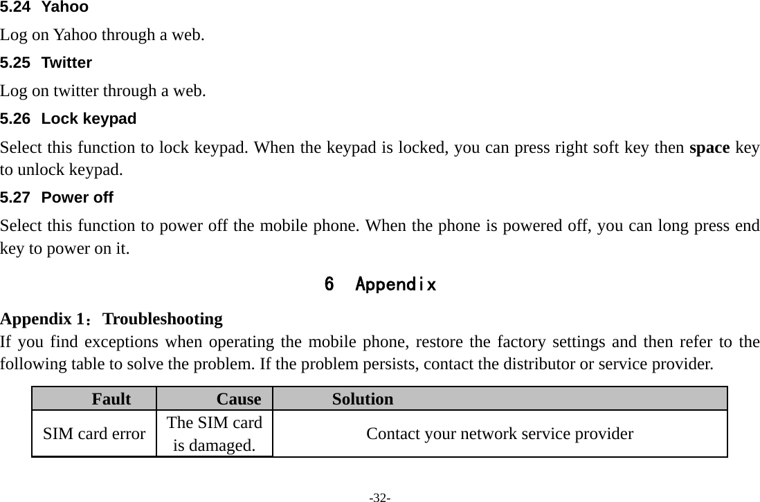 -32- 5.24 Yahoo Log on Yahoo through a web. 5.25 Twitter Log on twitter through a web. 5.26 Lock keypad Select this function to lock keypad. When the keypad is locked, you can press right soft key then space key to unlock keypad. 5.27 Power off Select this function to power off the mobile phone. When the phone is powered off, you can long press end key to power on it. 6 Appendix Appendix 1：Troubleshooting If you find exceptions when operating the mobile phone, restore the factory settings and then refer to the following table to solve the problem. If the problem persists, contact the distributor or service provider. Fault  Cause  Solution SIM card error  The SIM card is damaged.  Contact your network service provider 