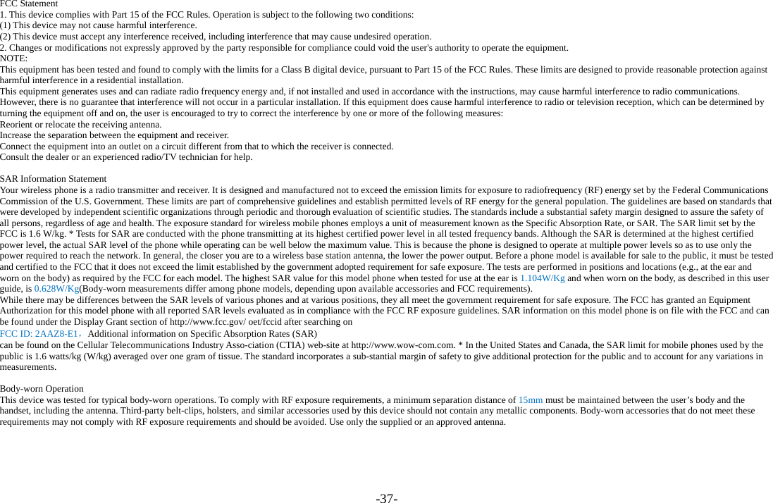 -37-  FCC Statement 1. This device complies with Part 15 of the FCC Rules. Operation is subject to the following two conditions: (1) This device may not cause harmful interference. (2) This device must accept any interference received, including interference that may cause undesired operation. 2. Changes or modifications not expressly approved by the party responsible for compliance could void the user&apos;s authority to operate the equipment. NOTE:  This equipment has been tested and found to comply with the limits for a Class B digital device, pursuant to Part 15 of the FCC Rules. These limits are designed to provide reasonable protection against harmful interference in a residential installation. This equipment generates uses and can radiate radio frequency energy and, if not installed and used in accordance with the instructions, may cause harmful interference to radio communications. However, there is no guarantee that interference will not occur in a particular installation. If this equipment does cause harmful interference to radio or television reception, which can be determined by turning the equipment off and on, the user is encouraged to try to correct the interference by one or more of the following measures: Reorient or relocate the receiving antenna. Increase the separation between the equipment and receiver. Connect the equipment into an outlet on a circuit different from that to which the receiver is connected.   Consult the dealer or an experienced radio/TV technician for help.  SAR Information Statement Your wireless phone is a radio transmitter and receiver. It is designed and manufactured not to exceed the emission limits for exposure to radiofrequency (RF) energy set by the Federal Communications Commission of the U.S. Government. These limits are part of comprehensive guidelines and establish permitted levels of RF energy for the general population. The guidelines are based on standards that were developed by independent scientific organizations through periodic and thorough evaluation of scientific studies. The standards include a substantial safety margin designed to assure the safety of all persons, regardless of age and health. The exposure standard for wireless mobile phones employs a unit of measurement known as the Specific Absorption Rate, or SAR. The SAR limit set by the FCC is 1.6 W/kg. * Tests for SAR are conducted with the phone transmitting at its highest certified power level in all tested frequency bands. Although the SAR is determined at the highest certified power level, the actual SAR level of the phone while operating can be well below the maximum value. This is because the phone is designed to operate at multiple power levels so as to use only the power required to reach the network. In general, the closer you are to a wireless base station antenna, the lower the power output. Before a phone model is available for sale to the public, it must be tested and certified to the FCC that it does not exceed the limit established by the government adopted requirement for safe exposure. The tests are performed in positions and locations (e.g., at the ear and worn on the body) as required by the FCC for each model. The highest SAR value for this model phone when tested for use at the ear is 1.104W/Kg and when worn on the body, as described in this user guide, is 0.628W/Kg(Body-worn measurements differ among phone models, depending upon available accessories and FCC requirements).   While there may be differences between the SAR levels of various phones and at various positions, they all meet the government requirement for safe exposure. The FCC has granted an Equipment Authorization for this model phone with all reported SAR levels evaluated as in compliance with the FCC RF exposure guidelines. SAR information on this model phone is on file with the FCC and can be found under the Display Grant section of http://www.fcc.gov/ oet/fccid after searching on   FCC ID: 2AAZ8-E1，Additional information on Specific Absorption Rates (SAR)   can be found on the Cellular Telecommunications Industry Asso-ciation (CTIA) web-site at http://www.wow-com.com. * In the United States and Canada, the SAR limit for mobile phones used by the public is 1.6 watts/kg (W/kg) averaged over one gram of tissue. The standard incorporates a sub-stantial margin of safety to give additional protection for the public and to account for any variations in measurements.  Body-worn Operation This device was tested for typical body-worn operations. To comply with RF exposure requirements, a minimum separation distance of 15mm must be maintained between the user’s body and the handset, including the antenna. Third-party belt-clips, holsters, and similar accessories used by this device should not contain any metallic components. Body-worn accessories that do not meet these requirements may not comply with RF exposure requirements and should be avoided. Use only the supplied or an approved antenna.  