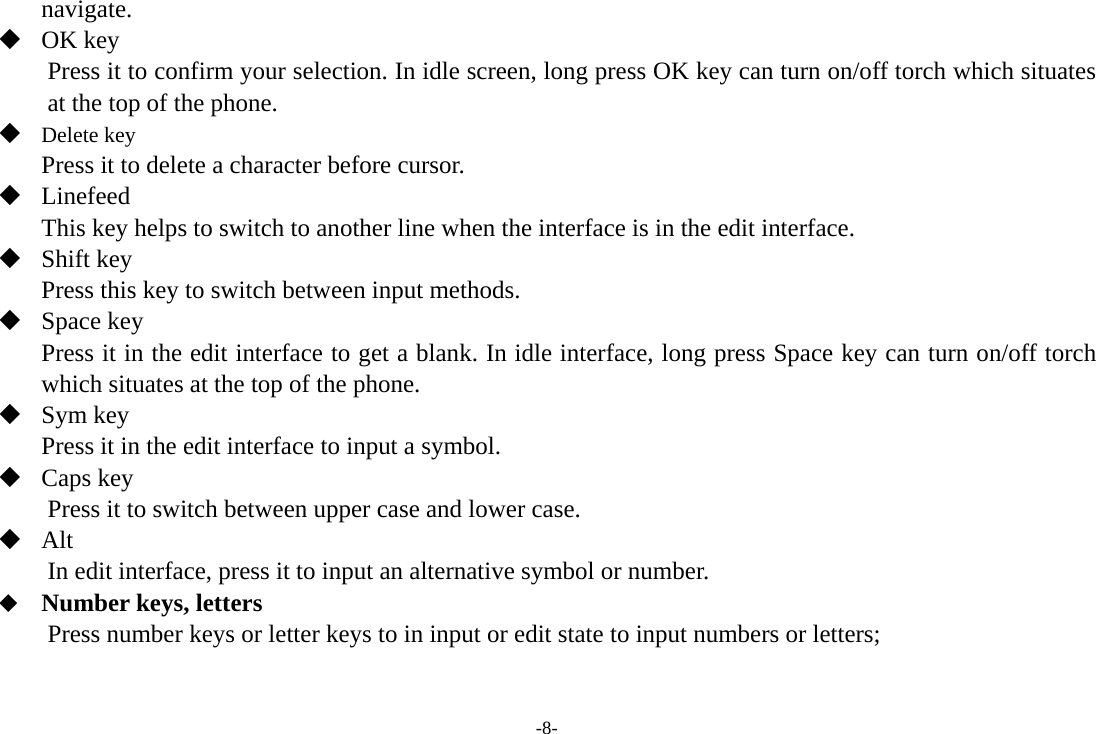 -8- navigate.   OK key Press it to confirm your selection. In idle screen, long press OK key can turn on/off torch which situates at the top of the phone.  Delete key Press it to delete a character before cursor.  Linefeed This key helps to switch to another line when the interface is in the edit interface.  Shift key Press this key to switch between input methods.  Space key Press it in the edit interface to get a blank. In idle interface, long press Space key can turn on/off torch which situates at the top of the phone.  Sym key Press it in the edit interface to input a symbol.  Caps key Press it to switch between upper case and lower case.  Alt  In edit interface, press it to input an alternative symbol or number.  Number keys, letters Press number keys or letter keys to in input or edit state to input numbers or letters; 