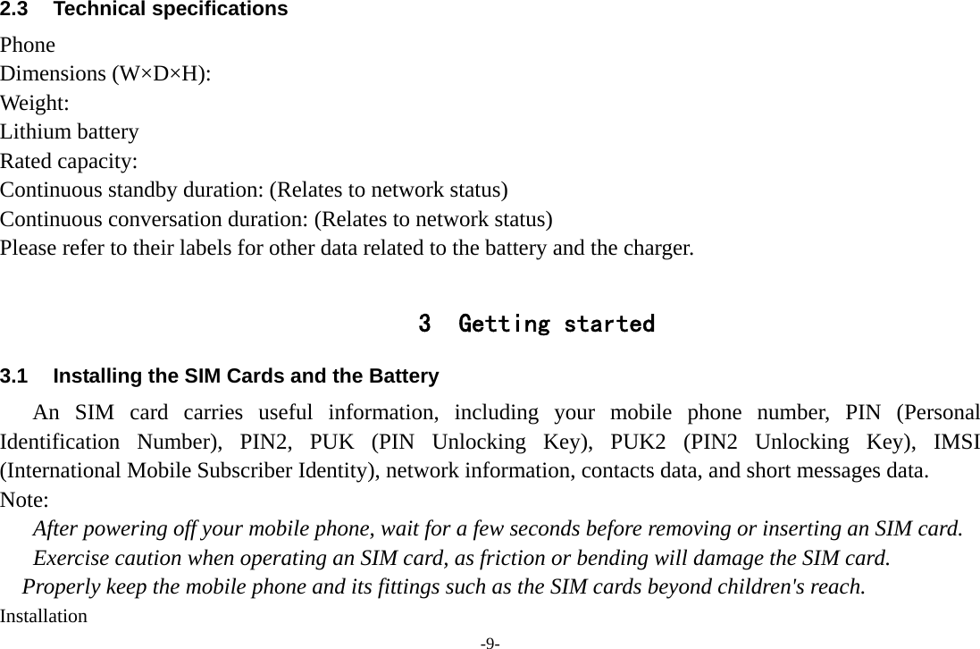 -9- 2.3 Technical specifications Phone Dimensions (W×D×H): Weight: Lithium battery Rated capacity:   Continuous standby duration: (Relates to network status) Continuous conversation duration: (Relates to network status) Please refer to their labels for other data related to the battery and the charger.  3 Getting started 3.1  Installing the SIM Cards and the Battery An SIM card carries useful information, including your mobile phone number, PIN (Personal Identification Number), PIN2, PUK (PIN Unlocking Key), PUK2 (PIN2 Unlocking Key), IMSI (International Mobile Subscriber Identity), network information, contacts data, and short messages data. Note: After powering off your mobile phone, wait for a few seconds before removing or inserting an SIM card. Exercise caution when operating an SIM card, as friction or bending will damage the SIM card. Properly keep the mobile phone and its fittings such as the SIM cards beyond children&apos;s reach. Installation 