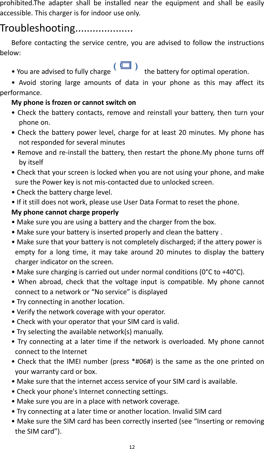  12  prohibited.The  adapter  shall  be  installed  near  the  equipment  and  shall  be  easily accessible. This charger is for indoor use only. Troubleshooting.................... Before contacting the  service centre, you are advised to follow the  instructions below: • You are advised to fully charge   the battery for optimal operation. •  Avoid  storing  large  amounts  of  data  in  your  phone  as  this  may  affect  its performance. My phone is frozen or cannot switch on • Check the battery contacts, remove and reinstall your battery, then turn your phone on. • Check  the battery power level, charge for at least 20 minutes. My phone has not responded for several minutes • Remove and re-install the battery, then restart the phone.My phone turns off by itself • Check that your screen is locked when you are not using your phone, and make sure the Power key is not mis-contacted due to unlocked screen. • Check the battery charge level. • If it still does not work, please use User Data Format to reset the phone. My phone cannot charge properly • Make sure you are using a battery and the charger from the box. • Make sure your battery is inserted properly and clean the battery . • Make sure that your battery is not completely discharged; if the attery power is     empty  for  a  long  time,  it  may  take  around  20  minutes  to  display  the  battery charger indicator on the screen. • Make sure charging is carried out under normal conditions (0°C to +40°C). •  When  abroad,  check  that  the  voltage  input  is  compatible.  My  phone  cannot connect to a network or “No service” is displayed • Try connecting in another location. • Verify the network coverage with your operator. • Check with your operator that your SIM card is valid. • Try selecting the available network(s) manually. • Try connecting at a later time if the network is overloaded. My phone cannot connect to the Internet • Check that the IMEI number (press *#06#) is the same as the one printed on your warranty card or box. • Make sure that the internet access service of your SIM card is available. • Check your phone&apos;s Internet connecting settings. • Make sure you are in a place with network coverage. • Try connecting at a later time or another location. Invalid SIM card • Make sure the SIM card has been correctly inserted (see “Inserting or removing the SIM card”). 