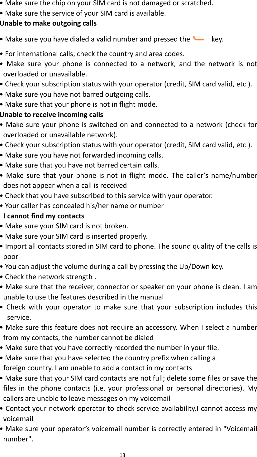  13  • Make sure the chip on your SIM card is not damaged or scratched. • Make sure the service of your SIM card is available. Unable to make outgoing calls • Make sure you have dialed a valid number and pressed the   key. • For international calls, check the country and area codes. •  Make  sure  your  phone  is  connected  to  a  network,  and  the  network  is  not overloaded or unavailable. • Check your subscription status with your operator (credit, SIM card valid, etc.). • Make sure you have not barred outgoing calls. • Make sure that your phone is not in flight mode. Unable to receive incoming calls • Make sure your phone is switched on and connected to a network (check for overloaded or unavailable network). • Check your subscription status with your operator (credit, SIM card valid, etc.). • Make sure you have not forwarded incoming calls. • Make sure that you have not barred certain calls. •  Make  sure  that  your  phone  is  not  in  flight  mode. The  caller’s  name/number does not appear when a call is received • Check that you have subscribed to this service with your operator. • Your caller has concealed his/her name or number I cannot find my contacts • Make sure your SIM card is not broken. • Make sure your SIM card is inserted properly. • Import all contacts stored in SIM card to phone. The sound quality of the calls is poor • You can adjust the volume during a call by pressing the Up/Down key. • Check the network strength . • Make sure that the receiver, connector or speaker on your phone is clean. I am unable to use the features described in the manual •  Check  with  your  operator  to  make  sure  that  your  subscription  includes  this service. • Make sure this feature does not require an accessory. When I select a number from my contacts, the number cannot be dialed • Make sure that you have correctly recorded the number in your file. • Make sure that you have selected the country prefix when calling a foreign country. I am unable to add a contact in my contacts • Make sure that your SIM card contacts are not full; delete some files or save the files  in  the  phone  contacts  (i.e.  your  professional  or  personal  directories). My callers are unable to leave messages on my voicemail • Contact your network operator to check service availability.I cannot access my voicemail • Make sure your operator’s voicemail number is correctly entered in &quot;Voicemail number&quot;. 