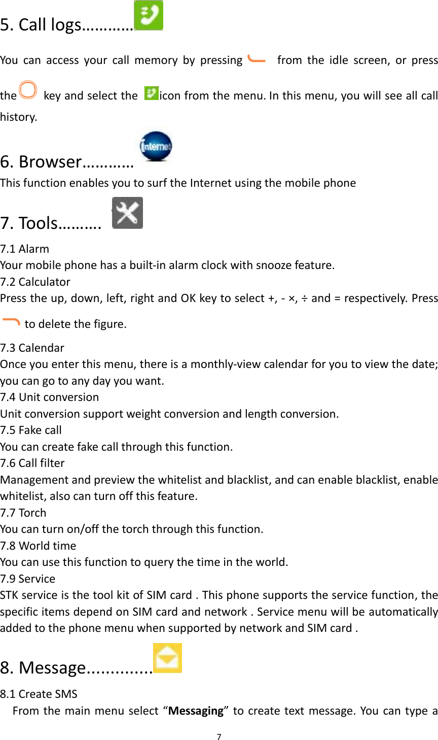  7  5. Call logs…………  You  can  access  your  call  memory  by  pressing   from  the  idle  screen,  or  press the   key and select the  icon from the menu. In this menu, you will see all call history. 6. Browser…………  This function enables you to surf the Internet using the mobile phone 7. Tools……….     7.1 Alarm Your mobile phone has a built-in alarm clock with snooze feature. 7.2 Calculator Press the up, down, left, right and OK key to select +, - ×, ÷ and = respectively. Press to delete the figure. 7.3 Calendar Once you enter this menu, there is a monthly-view calendar for you to view the date; you can go to any day you want. 7.4 Unit conversion Unit conversion support weight conversion and length conversion. 7.5 Fake call   You can create fake call through this function. 7.6 Call filter Management and preview the whitelist and blacklist, and can enable blacklist, enable whitelist, also can turn off this feature. 7.7 Torch You can turn on/off the torch through this function. 7.8 World time You can use this function to query the time in the world. 7.9 Service STK service is the tool kit of SIM card . This phone supports the service function, the specific items depend on SIM card and network . Service menu will be automatically added to the phone menu when supported by network and SIM card .   8. Message..............  8.1 Create SMS From the main menu select “Messaging” to create text message. You can type a 
