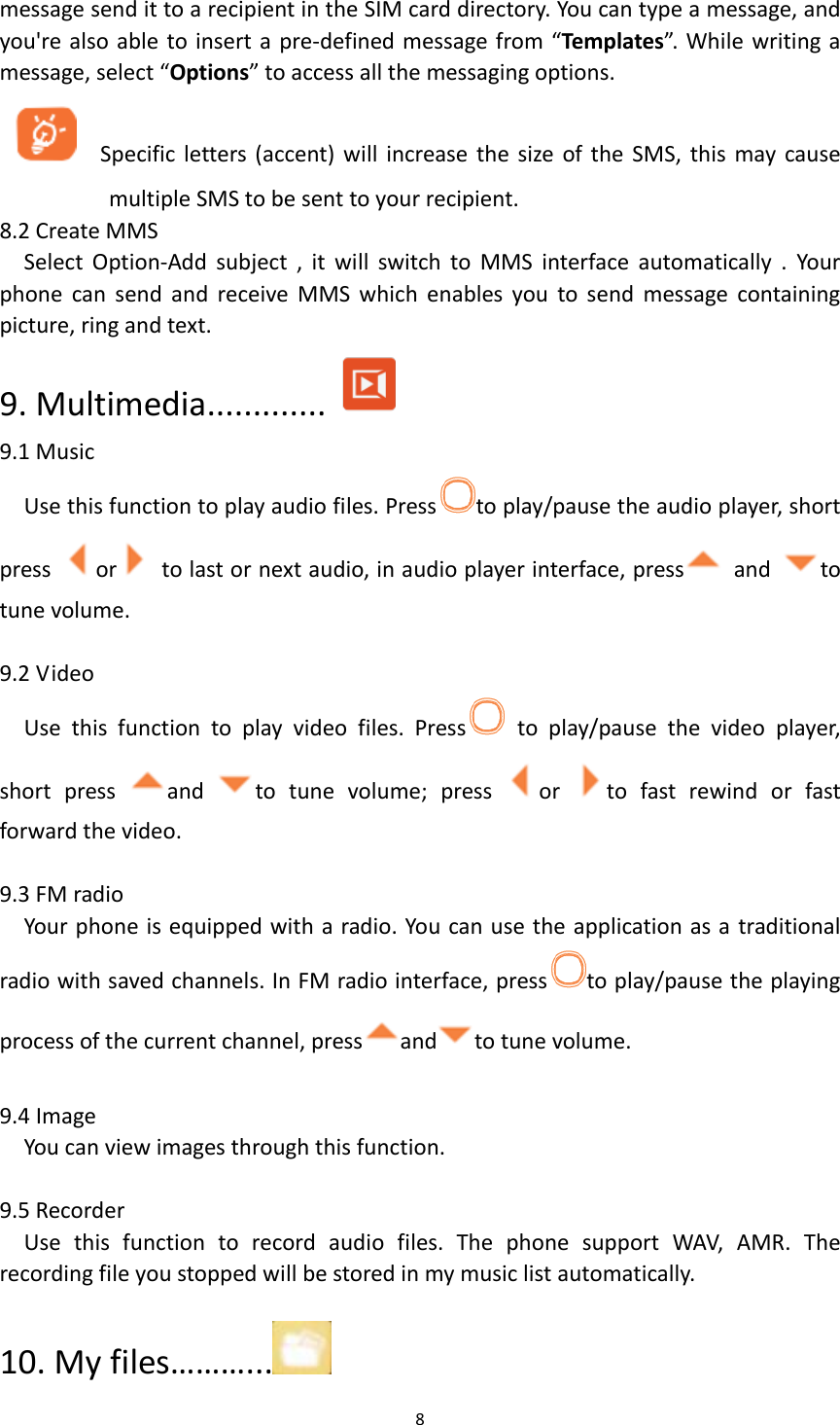  8  message send it to a recipient in the SIM card directory. You can type a message, and you&apos;re also able to insert a pre-defined message from “Templates”. While writing a message, select “Options” to access all the messaging options.      Specific letters (accent) will  increase the  size of the  SMS,  this  may  cause multiple SMS to be sent to your recipient. 8.2 Create MMS Select  Option-Add  subject  ,  it  will  switch  to  MMS  interface  automatically  .  Your phone  can  send  and  receive  MMS  which  enables  you  to  send  message  containing picture, ring and text. 9. Multimedia.............  9.1 Music Use this function to play audio files. Press to play/pause the audio player, short press  or   to last or next audio, in audio player interface, press   and  to tune volume.    9.2 Video Use  this  function  to  play  video  files.  Press   to  play/pause  the  video  player, short  press  and  to  tune  volume;  press  or  to  fast  rewind  or  fast forward the video.  9.3 FM radio Your phone is equipped with a radio. You can use the application as a traditional radio with saved channels. In FM radio interface, press to play/pause the playing process of the current channel, press and to tune volume.  9.4 Image You can view images through this function.  9.5 Recorder Use  this  function  to  record  audio  files.  The  phone  support  WAV,  AMR.  The recording file you stopped will be stored in my music list automatically.  10. My files………...  
