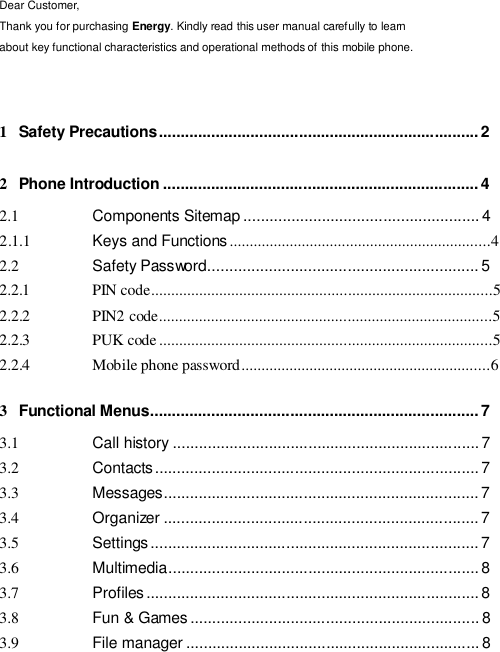  Dear Customer, Thank you for purchasing Energy. Kindly read this user manual carefully to learn about key functional characteristics and operational methods of this mobile phone.    1  Safety Precautions ......................................................................... 2   2  Phone Introduction ........................................................................ 4  2.1  Components Sitemap ...................................................... 4 2.1.1  Keys and Functions .................................................................4 2.2  Safety Password.............................................................. 5 2.2.1  PIN code.....................................................................................5 2.2.2  PIN2 code...................................................................................5 2.2.3  PUK code ...................................................................................5 2.2.4  Mobile phone password ..............................................................6  3  Functional Menus........................................................................... 7  3.1  Call history ...................................................................... 7 3.2  Contacts .......................................................................... 7 3.3  Messages ........................................................................ 7 3.4  Organizer ........................................................................ 7 3.5  Settings ........................................................................... 7 3.6  Multimedia....................................................................... 8 3.7  Profiles ............................................................................ 8 3.8  Fun &amp; Games .................................................................. 8 3.9  File manager ................................................................... 8 