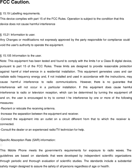 FCC Caution.  § 15.19 Labelling requirements. This device complies with part 15 of the FCC Rules. Operation is subject to the condition that this device does not cause harmful interference  § 15.21 Information to user. Any Changes or modifications not expressly approved by the party responsible for compliance could void the user&apos;s authority to operate the equipment.  § 15.105 Information to the user. Note: This equipment has been tested and found to comply with the limits f or a Class B digital device, pursuant  to  part  15  of  the  FCC  Rules.  These  limits  are  designed  to  provide  reasonable  protection against  harmf ul  interf erence  in  a  residential  installation.  This  equipment  generates  uses  and  can radiate radio frequency energy and, if not installed and used  in accordance with  the instructions, may cause   harmf ul   interference   to   radio   communications.   However,   there   is   no  guarantee   that interference  will  not   occur   in  a  particular   installation.   If   this  equipment   does   cause  harmful interference  to  radio  or  television  reception,  which  can be  determined  by  turning  the  equipment off and  on,  the  user  is  encouraged  to  try  to  correct  t he  interference  by  one  or  more  of  the  following measures: -Reorient or relocate the receiving antenna. -Increase the separation between the equipment and receiver. -Connect  the  equipment  into  an  outlet  on  a  circuit  different  f rom  that  to  which  the  receiver  is connected. -Consult the dealer or an experienced radio/TV technician for help.  Specific Absorption Rate (SAR) information:  This   Mobile   Phone   meets  the   government&apos;s  requirements  for   exposure   to  radio   waves.  The guidelines  are  based  on  standards  that  were  developed  by  independent  scientific  organizations through  periodic  and  thorough  evaluation  of  scientific  studies.  The  standards  include  a  substantial safety margin designed to assure the safety of all persons regardless of age or health. 