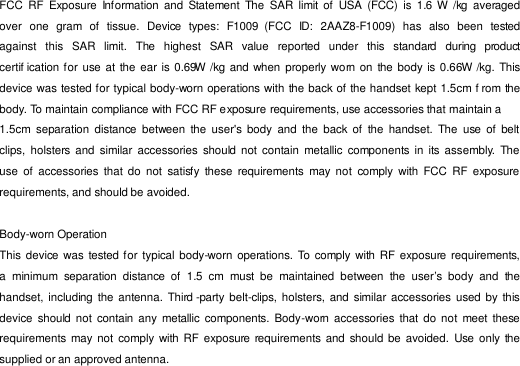  FCC  RF  Exposure  Information and  Statement  The  SAR  limit of  USA  (FCC)  is  1.6  W /kg  averaged over  one  gram  of  tissue.  Device  types:  F1009  (FCC  ID:  2AAZ8-F1009)  has  also  been  tested against   this   SAR   limit.   The   highest  SAR   value   reported   under  this  standard   during  product certif ication for use at  the ear is 0.69W /kg and when properly worn on  the  body is 0.66W /kg. This device was tested for typical body-worn operations with the back of the handset kept 1.5cm f rom the body. To maintain compliance with FCC RF e xposure requirements, use accessories that maintain a 1.5cm  separation  distance  between  the  user&apos;s body  and  the  back of  the  handset.  The  use  of  belt clips,  holsters and  similar  accessories should  not contain  metallic  components  in  its  assembly.  The use  of  accessories  that do  not  satisfy  these  requirements  may not  comply  with FCC  RF  exposure requirements, and should be avoided.  Body-worn Operation This device  was tested for  typical body-worn  operations. To comply with  RF exposure requirements, a  minimum  separation  distance  of  1.5  cm  must  be  maintained  between  the  user’s  body  and  the handset, including  the antenna. Third -party belt-clips, holsters, and similar accessories  used by  this device  should  not  contain any  metallic  components. Body-worn  accessories that do not  meet these requirements may not  comply  with  RF  exposure  requirements and  should be  avoided. Use only the supplied or an approved antenna. 