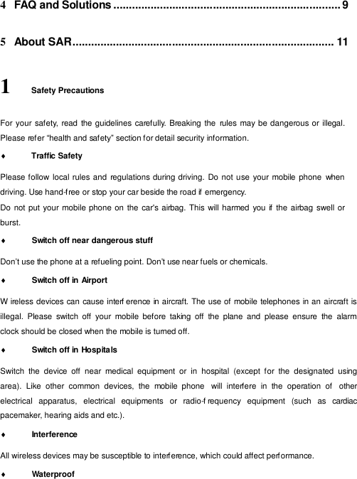  4  FAQ and Solutions ......................................................................... 9   5  About SAR .................................................................................... 11   1    Safety Precautions  For your safety, read the guidelines carefully. Breaking the  rules  may be dangerous or illegal. Please refer “health and safety” section for detail security information.             Traffic Safety  Please follow local rules and  regulations during driving.  Do not use your mobile phone  when driving. Use hand-f ree or stop your car beside the road if emergency. Do not put your mobile phone on  the car&apos;s airbag. This will harmed you if  the  airbag swell or burst.             Switch off near dangerous stuff  Don’t use the phone at a refueling point. Don’t use near fuels or chemicals.              Switch off in Airport  W ireless devices can cause interf erence in aircraft. The use of mobile telephones in an aircraft is illegal.  Please  switch  off  your  mobile  before  taking  off  the  plane  and  please  ensure  the  alarm clock should be closed when the mobile is turned off.             Switch off in Hospitals  Switch  the  device  off  near  medical  equipment  or  in  hospital  (except  for  the  designated  using area).  Like  other  common  devices,  the  mobile  phone  will  interfere  in  the  operation  of   other electrical   apparatus,   electrical   equipments   or   radio-f requency  equipment   (such   as   cardiac pacemaker, hearing aids and etc.).             Interference  All wireless devices may be susceptible to interf erence, which could affect perf ormance.              Waterproof 