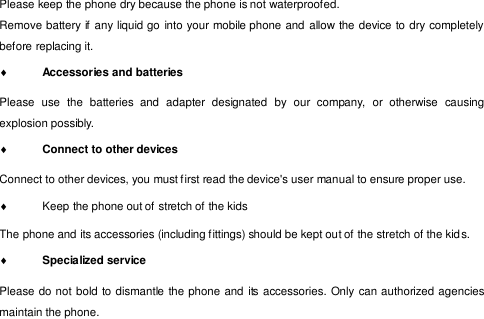  Please keep the phone dry because the phone is not waterproofed. Remove battery if  any liquid go into your mobile phone and allow the device to dry completely before replacing it.  Accessories and batteries  Please  use  the  batteries  and  adapter  designated  by  our  company,  or  otherwise  causing explosion possibly.  Connect to other devices  Connect to other devices, you must f irst read the device&apos;s user manual to ensure proper use.   Keep the phone out of stretch of the kids  The phone and its accessories (including f ittings) should be kept out of the stretch of the kid s.   Specialized service  Please do not bold to dismantle the phone and  its accessories. Only can authorized agencies maintain the phone. 