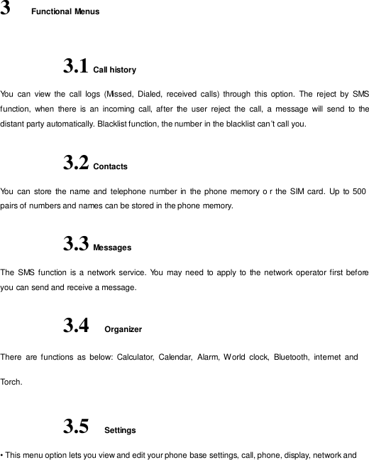   3    Functional Menus   3.1 Call history  You  can  view  the  call  logs  (Missed,  Dialed,  received  calls) through  this option.  The  reject  by  SMS function,  when  there  is  an  incoming  call,  after  the  user  reject  the  call,  a  message  will  send  to  the distant party automatically. Blacklist function, the number in the blacklist can ’t call you.  3.2 Contacts  You  can store the name and  telephone number in  the phone memory o r the  SIM card. Up  to 500 pairs of numbers and names can be stored in the phone memory.  3.3 Messages  The  SMS function is a  network service. You  may need  to apply  to the network operator first before you can send and receive a message.  3.4  Organizer  There  are functions  as  below:  Calculator,  Calendar,  Alarm, W orld  clock,  Bluetooth,  internet  and  Torch.   3.5  Settings  • This menu option lets you view and edit your phone base settings, call, phone, display, network and 