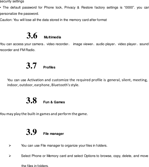  security settings •  The  default  password  for  Phone  lock,  Privacy  &amp;  Restore  factory  settings  is  “0000”.  you  can personalize the password. Caution: You will lose all the data stored in the memory card after format  3.6 Multimedia You can access your camera、video recorder、 image viewer、audio player、video player、sound recorder and FM Radio.  3.7  Profiles  You  can use Activation and customize the re quired profile is  general, silent, meeting, indoor, outdoor, earphone , Bluetooth&apos;s style.  3.8  Fun &amp; Games  You may play the built-in games and perform the game.   3.9  File manager   You can use File manager to organize your files in f olders.   Select Phone or Memory card and select Options to browse, copy, delete, and move the files in folders. 