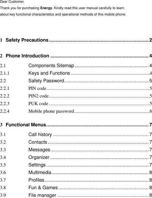  Dear Customer, Thank you for purchasing Energy. Kindly read this user manual carefully to learn about key functional characteristics and operational methods of this mobile phone.   1 Safety Precautions ......................................................................... 2 2 Phone Introduction ........................................................................ 4 2.1 Components Sitemap ...................................................... 4 2.1.1 Keys and Functions ................................................................. 4 2.2 Safety Password.............................................................. 5 2.2.1 PIN code ..................................................................................... 5 2.2.2 PIN2 code ................................................................................... 5 2.2.3 PUK code ................................................................................... 5 2.2.4 Mobile phone password .............................................................. 6 3 Functional Menus ........................................................................... 7 3.1 Call history ...................................................................... 7 3.2 Contacts .......................................................................... 7 3.3 Messages ........................................................................ 7 3.4 Organizer ........................................................................ 7 3.5 Settings ........................................................................... 7 3.6 Multimedia ....................................................................... 8 3.7 Profiles ............................................................................ 8 3.8 Fun &amp; Games .................................................................. 8 3.9 File manager ................................................................... 8 