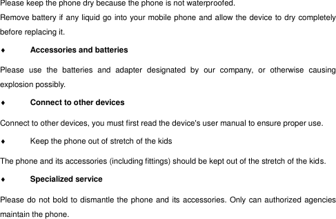  Please keep the phone dry because the phone is not waterproofed.   Remove battery if any liquid go into your mobile phone and allow the device to dry completely before replacing it.  Accessories and batteries  Please  use  the  batteries  and  adapter  designated  by  our  company,  or  otherwise  causing explosion possibly.    Connect to other devices  Connect to other devices, you must first read the device&apos;s user manual to ensure proper use.   Keep the phone out of stretch of the kids The phone and its accessories (including fittings) should be kept out of the stretch of the kids.  Specialized service   Please do not bold to dismantle the phone and its accessories. Only can authorized agencies maintain the phone. 