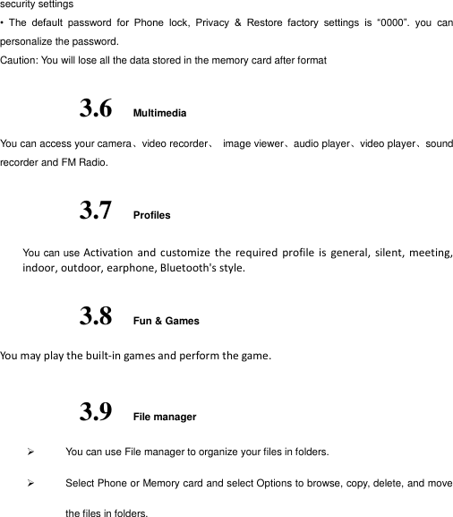  security settings •  The  default  password  for  Phone  lock,  Privacy  &amp;  Restore  factory  settings  is  “0000”.  you  can personalize the password.   Caution: You will lose all the data stored in the memory card after format 3.6 Multimedia You can access your camera、video recorder、  image viewer、audio player、video player、sound recorder and FM Radio. 3.7 Profiles You can use Activation  and  customize  the  required  profile  is  general,  silent,  meeting, indoor, outdoor, earphone, Bluetooth&apos;s style. 3.8 Fun &amp; Games You may play the built-in games and perform the game. 3.9 File manager   You can use File manager to organize your files in folders.   Select Phone or Memory card and select Options to browse, copy, delete, and move the files in folders.  