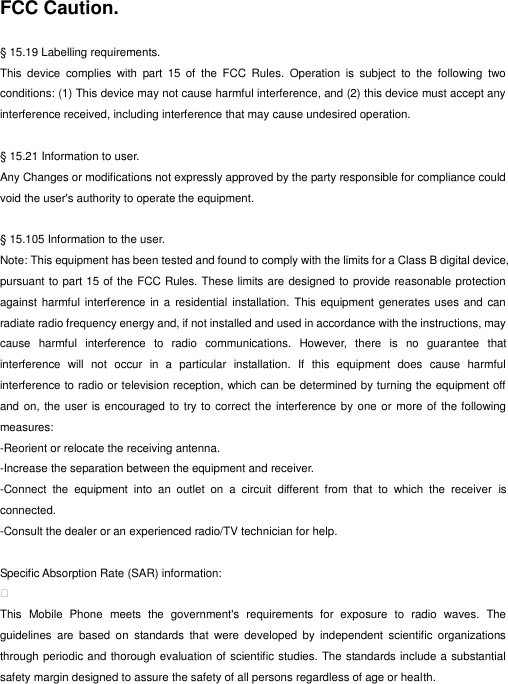  FCC Caution.    § 15.19 Labelling requirements. This  device  complies  with  part  15  of  the  FCC  Rules.  Operation  is  subject  to  the  following  two conditions: (1) This device may not cause harmful interference, and (2) this device must accept any interference received, including interference that may cause undesired operation.  § 15.21 Information to user. Any Changes or modifications not expressly approved by the party responsible for compliance could void the user&apos;s authority to operate the equipment.    § 15.105 Information to the user. Note: This equipment has been tested and found to comply with the limits for a Class B digital device, pursuant to part 15 of the FCC Rules. These limits are designed to provide reasonable protection against harmful  interference in a residential  installation.  This equipment generates uses and  can radiate radio frequency energy and, if not installed and used in accordance with the instructions, may cause  harmful  interference  to  radio  communications.  However,  there  is  no  guarantee  that interference  will  not  occur  in  a  particular  installation.  If  this  equipment  does  cause  harmful interference to radio or television reception, which can be determined by turning the equipment off and on, the user is encouraged to  try to correct the interference by one or more of the following measures: -Reorient or relocate the receiving antenna. -Increase the separation between the equipment and receiver. -Connect  the  equipment  into  an  outlet  on  a  circuit  different  from  that  to  which  the  receiver  is connected. -Consult the dealer or an experienced radio/TV technician for help.  Specific Absorption Rate (SAR) information:  This  Mobile  Phone  meets  the  government&apos;s  requirements  for  exposure  to  radio  waves.  The guidelines  are  based  on  standards  that  were  developed  by  independent  scientific  organizations through periodic and thorough evaluation of scientific studies. The standards include a substantial safety margin designed to assure the safety of all persons regardless of age or health. 