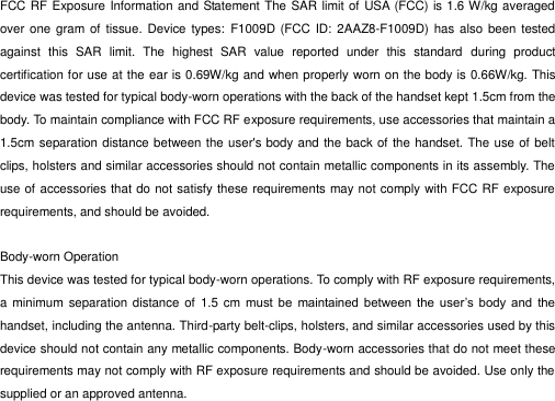  FCC RF Exposure Information and Statement The SAR limit of USA (FCC) is 1.6 W/kg averaged over one  gram of  tissue. Device  types:  F1009D (FCC ID:  2AAZ8-F1009D) has  also been tested against  this  SAR  limit.  The  highest  SAR  value  reported  under  this  standard  during  product certification for use at the ear is 0.69W/kg and when properly worn on the body is 0.66W/kg. This device was tested for typical body-worn operations with the back of the handset kept 1.5cm from the body. To maintain compliance with FCC RF exposure requirements, use accessories that maintain a 1.5cm separation distance between the user&apos;s body and the back of the handset. The use of belt clips, holsters and similar accessories should not contain metallic components in its assembly. The use of accessories that do not satisfy these requirements may not comply with FCC RF exposure requirements, and should be avoided.  Body-worn Operation This device was tested for typical body-worn operations. To comply with RF exposure requirements, a  minimum separation distance of  1.5  cm must  be  maintained  between  the  user’s  body  and  the handset, including the antenna. Third-party belt-clips, holsters, and similar accessories used by this device should not contain any metallic components. Body-worn accessories that do not meet these requirements may not comply with RF exposure requirements and should be avoided. Use only the supplied or an approved antenna.  