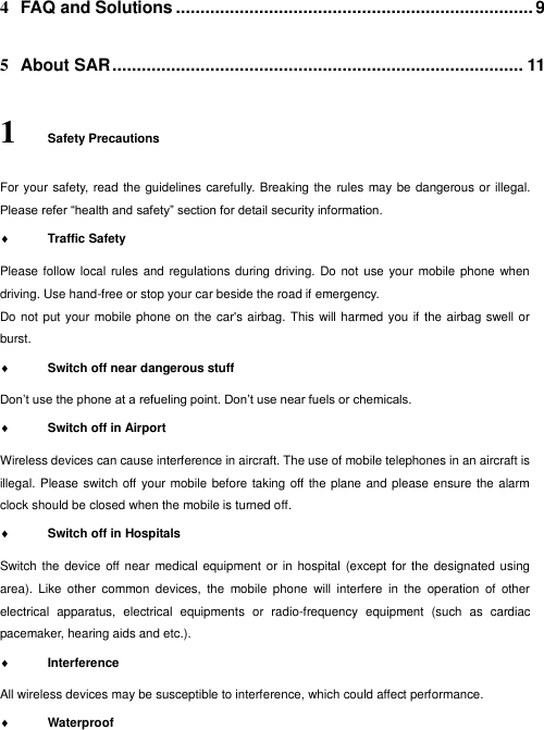  4 FAQ and Solutions ......................................................................... 9 5 About SAR .................................................................................... 11 1 Safety Precautions For your safety, read the guidelines carefully. Breaking the rules may be dangerous or illegal. Please refer “health and safety” section for detail security information.  Traffic Safety   Please follow local rules  and  regulations during driving. Do not  use your mobile phone  when driving. Use hand-free or stop your car beside the road if emergency. Do not put your mobile phone on the car&apos;s airbag. This will harmed you if  the airbag swell or burst.  Switch off near dangerous stuff  Don’t use the phone at a refueling point. Don’t use near fuels or chemicals.    Switch off in Airport   Wireless devices can cause interference in aircraft. The use of mobile telephones in an aircraft is illegal. Please switch off your mobile before taking off the plane and please ensure the alarm clock should be closed when the mobile is turned off.  Switch off in Hospitals   Switch the  device off near  medical equipment or in  hospital (except for  the designated using area).  Like  other  common  devices,  the  mobile  phone  will  interfere  in  the  operation  of  other electrical  apparatus,  electrical  equipments  or  radio-frequency  equipment  (such  as  cardiac pacemaker, hearing aids and etc.).  Interference   All wireless devices may be susceptible to interference, which could affect performance.  Waterproof   