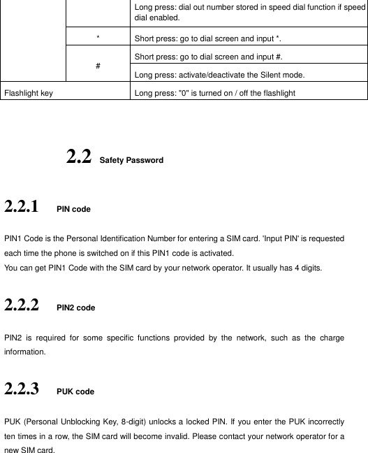  Long press: dial out number stored in speed dial function if speed dial enabled.  * Short press: go to dial screen and input *.   # Short press: go to dial screen and input #.   Long press: activate/deactivate the Silent mode.   Flashlight key Long press: &quot;0&quot; is turned on / off the flashlight  2.2   Safety Password 2.2.1 PIN code PIN1 Code is the Personal Identification Number for entering a SIM card. &apos;Input PIN&apos; is requested each time the phone is switched on if this PIN1 code is activated.   You can get PIN1 Code with the SIM card by your network operator. It usually has 4 digits.   2.2.2 PIN2 code PIN2  is  required  for  some  specific  functions  provided  by  the  network,  such  as  the  charge information.     2.2.3 PUK code PUK (Personal Unblocking Key, 8-digit) unlocks a locked PIN. If you enter the PUK incorrectly ten times in a row, the SIM card will become invalid. Please contact your network operator for a new SIM card.   