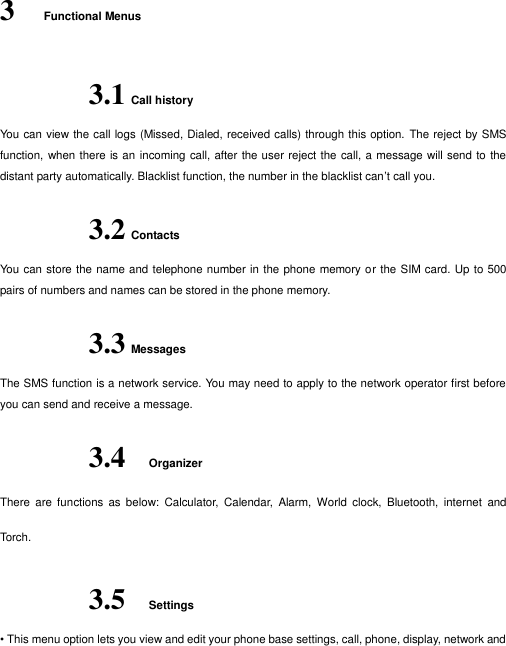  3 Functional Menus 3.1 Call history   You can view the call logs (Missed, Dialed, received calls) through this option. The reject by SMS function, when  there is an incoming call, after the user reject the call, a message will send to the distant party automatically. Blacklist function, the number in the blacklist can’t call you. 3.2 Contacts You can store the name and telephone number in the phone memory or the SIM card. Up to 500 pairs of numbers and names can be stored in the phone memory.   3.3 Messages The SMS function is a network service. You may need to apply to the network operator first before you can send and receive a message. 3.4 Organizer   There  are  functions  as  below:  Calculator,  Calendar,  Alarm,  World  clock,  Bluetooth,  internet  and Torch. 3.5 Settings • This menu option lets you view and edit your phone base settings, call, phone, display, network and 