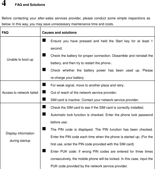  4 FAQ and Solutions Before  contacting  your after-sales services  provider, please  conduct some  simple inspections as below. In this way, you may save unnecessary maintenance time and costs. FAQ Causes and solutions   Unable to boot up    Ensure  you  have  pressed  and  held  the  Start  key  for  at  least  1 second;  Check the battery for proper connection. Dissemble and reinstall the battery, and then try to restart the phone；  Check  whether  the  battery  power  has  been  used  up.  Please re-charge your battery. Access to network failed    For weak signal, move to another place and retry;  Out of reach of the network service provider;  SIM card is inactive. Contact your network service provider; Display information during startup    Check the SIM card to see if the SIM card is correctly installed;  Automatic lock function is checked. Enter the phone lock password before use;  The  PIN  code  is  displayed.  The  PIN  function  has  been  checked. Enter the PIN code each time when the phone is started up; (For the first use, enter the PIN code provided with the SIM card)  Enter  PUK  code:  If  wrong  PIN  codes  are  entered  for  three  times consecutively, the mobile phone will be locked. In this case, input the PUK code provided by the network service provider. 