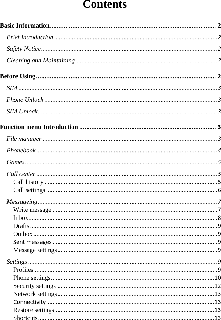  Contents Basic Information ................................................................................................ 2 Brief Introduction ..................................................................................................... 2 Safety Notice ............................................................................................................. 2 Cleaning and Maintaining ........................................................................................ 2 Before Using ........................................................................................................ 2 SIM ........................................................................................................................... 3 Phone Unlock ........................................................................................................... 3 SIM Unlock ............................................................................................................... 3 Function menu Introduction ............................................................................... 3 File manager ............................................................................................................ 3 Phonebook ................................................................................................................ 4 Games ....................................................................................................................... 5 Call center ................................................................................................................ 5 Call history ........................................................................................................... 5 Call settings .......................................................................................................... 6 Messageing ............................................................................................................... 7 Write message ...................................................................................................... 7 Inbox ..................................................................................................................... 8 Drafts .................................................................................................................... 9 Outbox .................................................................................................................. 9 Sent messages ...................................................................................................... 9 Message settings ................................................................................................... 9 Settings ..................................................................................................................... 9 Profiles ................................................................................................................. 9 Phone settings ..................................................................................................... 10 Security settings ................................................................................................. 12 Network settings ................................................................................................. 13 Connectivity ........................................................................................................ 13 Restore settings ................................................................................................... 13 Shortcuts ............................................................................................................. 13      