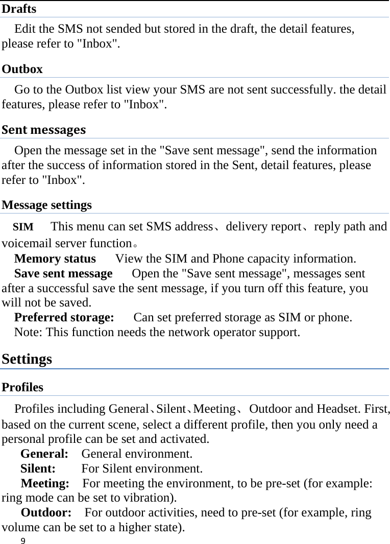  Drafts Edit the SMS not sended but stored in the draft, the detail features, please refer to &quot;Inbox&quot;. Outbox Go to the Outbox list view your SMS are not sent successfully. the detail features, please refer to &quot;Inbox&quot;.   Sent messages Open the message set in the &quot;Save sent message&quot;, send the information after the success of information stored in the Sent, detail features, please refer to &quot;Inbox&quot;. Message settings SIM   This menu can set SMS address、delivery report、reply path and voicemail server function。 Memory status   View the SIM and Phone capacity information. Save sent message      Open the &quot;Save sent message&quot;, messages sent after a successful save the sent message, if you turn off this feature, you will not be saved.   Preferred storage:   Can set preferred storage as SIM or phone. Note: This function needs the network operator support. Settings Profiles Profiles including General、Silent、Meeting、  Outdoor and Headset. First, based on the current scene, select a different profile, then you only need a personal profile can be set and activated.   General:    General environment.   Silent:     For Silent environment. Meeting:    For meeting the environment, to be pre-set (for example: ring mode can be set to vibration).   Outdoor:    For outdoor activities, need to pre-set (for example, ring volume can be set to a higher state).    9    