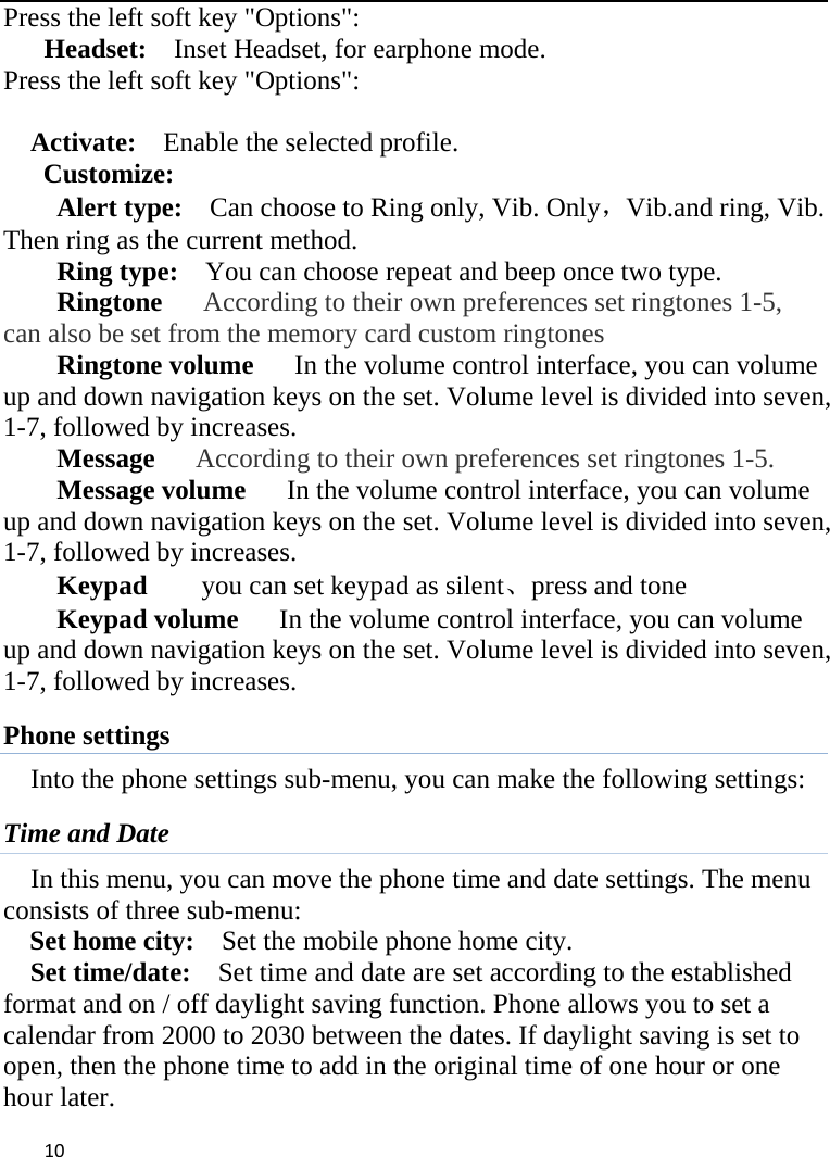  Press the left soft key &quot;Options&quot;:   Headset:    Inset Headset, for earphone mode. Press the left soft key &quot;Options&quot;:      Activate:   Enable the selected profile.   Customize: Alert type:   Can choose to Ring only, Vib. Only，Vib.and ring, Vib. Then ring as the current method.   Ring type:  You can choose repeat and beep once two type. Ringtone   According to their own preferences set ringtones 1-5, can also be set from the memory card custom ringtones Ringtone volume   In the volume control interface, you can volume up and down navigation keys on the set. Volume level is divided into seven, 1-7, followed by increases. Message   According to their own preferences set ringtones 1-5. Message volume   In the volume control interface, you can volume up and down navigation keys on the set. Volume level is divided into seven, 1-7, followed by increases. Keypad     you can set keypad as silent、press and tone Keypad volume   In the volume control interface, you can volume up and down navigation keys on the set. Volume level is divided into seven, 1-7, followed by increases. Phone settings Into the phone settings sub-menu, you can make the following settings:   Time and Date In this menu, you can move the phone time and date settings. The menu consists of three sub-menu:   Set home city:   Set the mobile phone home city.   Set time/date:   Set time and date are set according to the established format and on / off daylight saving function. Phone allows you to set a calendar from 2000 to 2030 between the dates. If daylight saving is set to open, then the phone time to add in the original time of one hour or one hour later.    10    