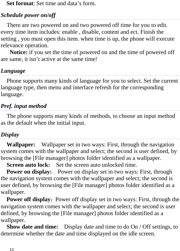  Set format: Set time and data’s form. Schedule power on/off There are two powered on and two powered off time for you to edit. every time item includes: enable , disable, content and ect. Finish the setting , you must open this item. when time is up, the phone will execute relevance operation. Notice: if you set the time of powered on and the time of powered off are same, it isn’t active at the same time! Language Phone supports many kinds of language for you to select. Set the current language type, then menu and interface refresh for the corresponding language. Pref. input method The phone supports many kinds of methods, to choose an input method as the default when the initial input. Display Wallpaper:  Wallpaper set in two ways: First, through the navigation system comes with the wallpaper and select; the second is user defined, by browsing the [File manager] photos folder identified as a wallpaper. Screen auto lock:    Set the screen auto unlocked time. Power on display:   Power on display set in two ways: First, through the navigation system comes with the wallpaper and select; the second is user defined, by browsing the [File manager] photos folder identified as a wallpaper. Power off display：Power off display set in two ways: First, through the navigation system comes with the wallpaper and select; the second is user defined, by browsing the [File manager] photos folder identified as a wallpaper. Show date and time:    Display date and time to do On / Off settings, to determine whether the date and time displayed on the idle screen.  11    