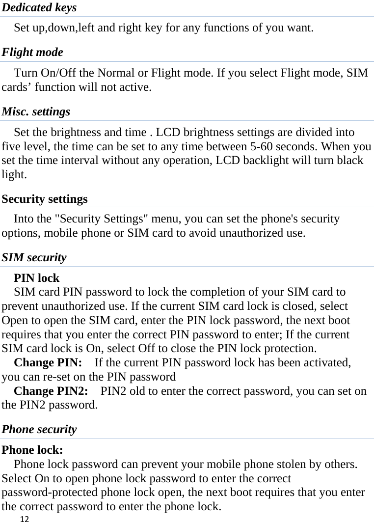  Dedicated keys Set up,down,left and right key for any functions of you want. Flight mode Turn On/Off the Normal or Flight mode. If you select Flight mode, SIM cards’ function will not active. Misc. settings Set the brightness and time . LCD brightness settings are divided into five level, the time can be set to any time between 5-60 seconds. When you set the time interval without any operation, LCD backlight will turn black light.   Security settings Into the &quot;Security Settings&quot; menu, you can set the phone&apos;s security options, mobile phone or SIM card to avoid unauthorized use. SIM security PIN lock SIM card PIN password to lock the completion of your SIM card to prevent unauthorized use. If the current SIM card lock is closed, select Open to open the SIM card, enter the PIN lock password, the next boot requires that you enter the correct PIN password to enter; If the current SIM card lock is On, select Off to close the PIN lock protection.     Change PIN:  If the current PIN password lock has been activated, you can re-set on the PIN password   Change PIN2:    PIN2 old to enter the correct password, you can set on the PIN2 password. Phone security Phone lock: Phone lock password can prevent your mobile phone stolen by others.   Select On to open phone lock password to enter the correct password-protected phone lock open, the next boot requires that you enter the correct password to enter the phone lock.  12    