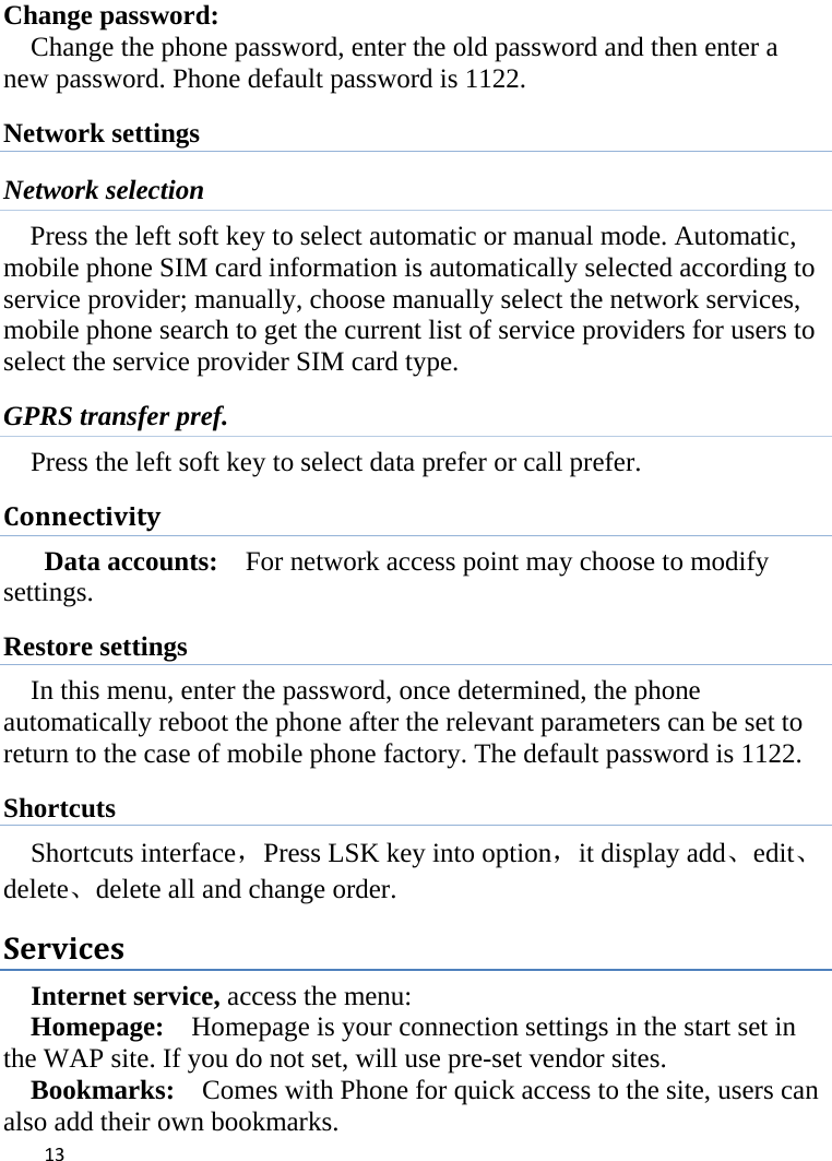  Change password: Change the phone password, enter the old password and then enter a new password. Phone default password is 1122. Network settings Network selection Press the left soft key to select automatic or manual mode. Automatic, mobile phone SIM card information is automatically selected according to service provider; manually, choose manually select the network services, mobile phone search to get the current list of service providers for users to select the service provider SIM card type. GPRS transfer pref. Press the left soft key to select data prefer or call prefer. Connectivity Data accounts:   For network access point may choose to modify settings. Restore settings In this menu, enter the password, once determined, the phone automatically reboot the phone after the relevant parameters can be set to return to the case of mobile phone factory. The default password is 1122. Shortcuts Shortcuts interface，Press LSK key into option，it display add、edit、delete、delete all and change order. Services Internet service, access the menu:   Homepage:  Homepage is your connection settings in the start set in the WAP site. If you do not set, will use pre-set vendor sites.   Bookmarks:    Comes with Phone for quick access to the site, users can also add their own bookmarks.    13    