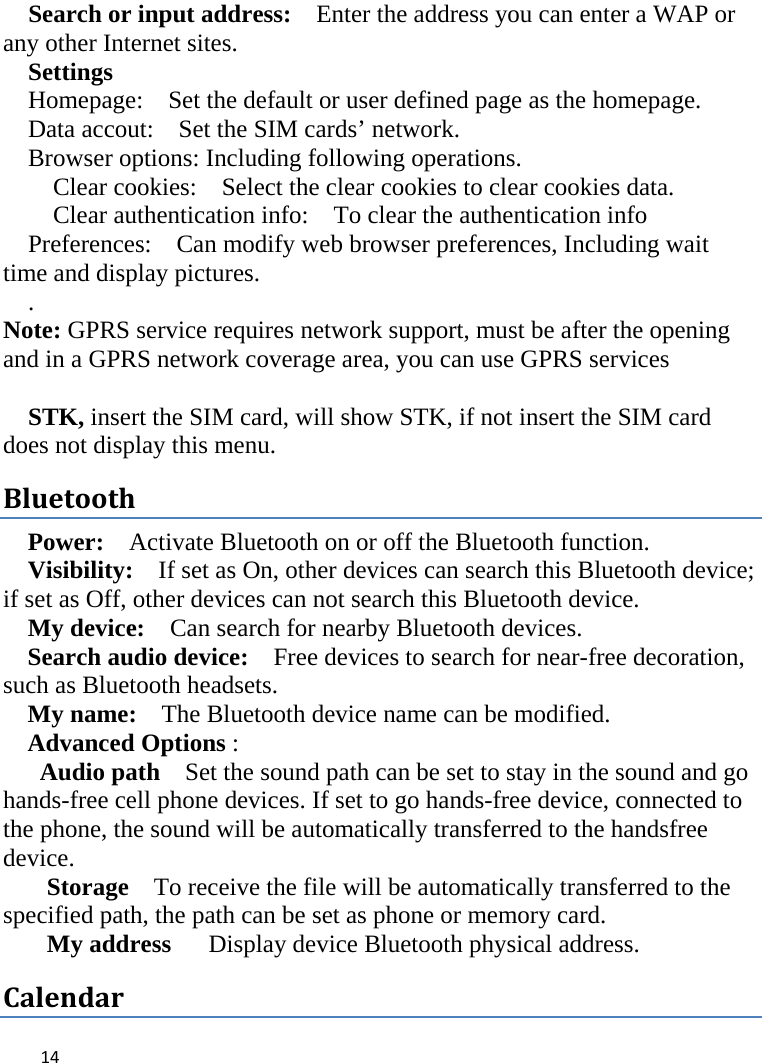  Search or input address:  Enter the address you can enter a WAP or any other Internet sites.   Settings Homepage:    Set the default or user defined page as the homepage. Data accout:    Set the SIM cards’ network. Browser options: Including following operations. Clear cookies:  Select the clear cookies to clear cookies data.   Clear authentication info:  To clear the authentication info Preferences:    Can modify web browser preferences, Including wait time and display pictures. . Note: GPRS service requires network support, must be after the opening and in a GPRS network coverage area, you can use GPRS services    STK, insert the SIM card, will show STK, if not insert the SIM card does not display this menu.   Bluetooth Power:  Activate Bluetooth on or off the Bluetooth function.   Visibility:   If set as On, other devices can search this Bluetooth device; if set as Off, other devices can not search this Bluetooth device.   My device:    Can search for nearby Bluetooth devices.   Search audio device:   Free devices to search for near-free decoration, such as Bluetooth headsets.   My name:   The Bluetooth device name can be modified. Advanced Options :   Audio path  Set the sound path can be set to stay in the sound and go hands-free cell phone devices. If set to go hands-free device, connected to the phone, the sound will be automatically transferred to the handsfree device.   Storage  To receive the file will be automatically transferred to the specified path, the path can be set as phone or memory card. My address   Display device Bluetooth physical address. Calendar  14    