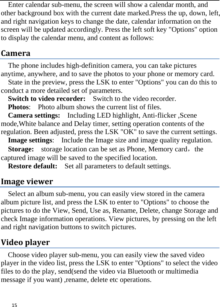  Enter calendar sub-menu, the screen will show a calendar month, and other background box with the current date marked.Press the up, down, left, and right navigation keys to change the date, calendar information on the screen will be updated accordingly. Press the left soft key &quot;Options&quot; option to display the calendar menu, and content as follows: Camera The phone includes high-definition camera, you can take pictures anytime, anywhere, and to save the photos to your phone or memory card.   State in the preview, press the LSK to enter &quot;Options&quot; you can do this to conduct a more detailed set of parameters. Switch to video recorder:  Switch to the video recorder. Photos:    Photo album shows the current list of files.   Camera settings:    Including LED highlight, Anti-flicker ,Scene mode,White balance and Delay timer, setting operation contents of the regulation. Been adjusted, press the LSK &quot;OK&quot; to save the current settings.   Image settings:    Include the Image size and image quality regulation. Storage:  storage location can be set as Phone, Memory card，the captured image will be saved to the specified location.   Restore default:   Set all parameters to default settings. Image viewer Select an album sub-menu, you can easily view stored in the camera album picture list, and press the LSK to enter to &quot;Options&quot; to choose the pictures to do the View, Send, Use as, Rename, Delete, change Storage and check Image information operations. View pictures, by pressing on the left and right navigation buttons to switch pictures. Video player Choose video player sub-menu, you can easily view the saved video player in the video list, press the LSK to enter &quot;Options&quot; to select the video files to do the play, send(send the video via Bluetooth or multimedia message if you want) ,rename, delete etc operations.  15    