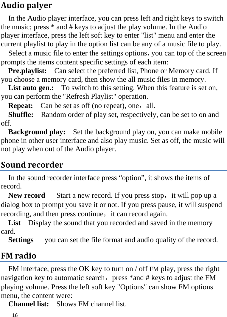  Audio palyer In the Audio player interface, you can press left and right keys to switch the music; press * and # keys to adjust the play volume. In the Audio player interface, press the left soft key to enter &quot;list&quot; menu and enter the current playlist to play in the option list can be any of a music file to play.   Select a music file to enter the settings options，you can top of the screen prompts the items content specific settings of each item:   Pre.playlist:   Can select the preferred list, Phone or Memory card. If you choose a memory card, then show the all music files in memory. List auto gen.:   To switch to this setting. When this feature is set on, you can perform the &quot;Refresh Playlist&quot; operation.   Repeat:  Can be set as off (no repeat), one，all. Shuffle:  Random order of play set, respectively, can be set to on and off.   Background play:  Set the background play on, you can make mobile phone in other user interface and also play music. Set as off, the music will not play when out of the Audio player. Sound recorder In the sound recorder interface press “option”, it shows the items of record. New record   Start a new record. If you press stop，it will pop up a dialog box to prompt you save it or not. If you press pause, it will suspend recording, and then press continue，it can record again. List    Display the sound that you recorded and saved in the memory card. Settings   you can set the file format and audio quality of the record. FM radio FM interface, press the OK key to turn on / off FM play, press the right navigation key to automatic search，press *and # keys to adjust the FM playing volume. Press the left soft key &quot;Options&quot; can show FM options menu, the content were:   Channel list:    Shows FM channel list.    16    