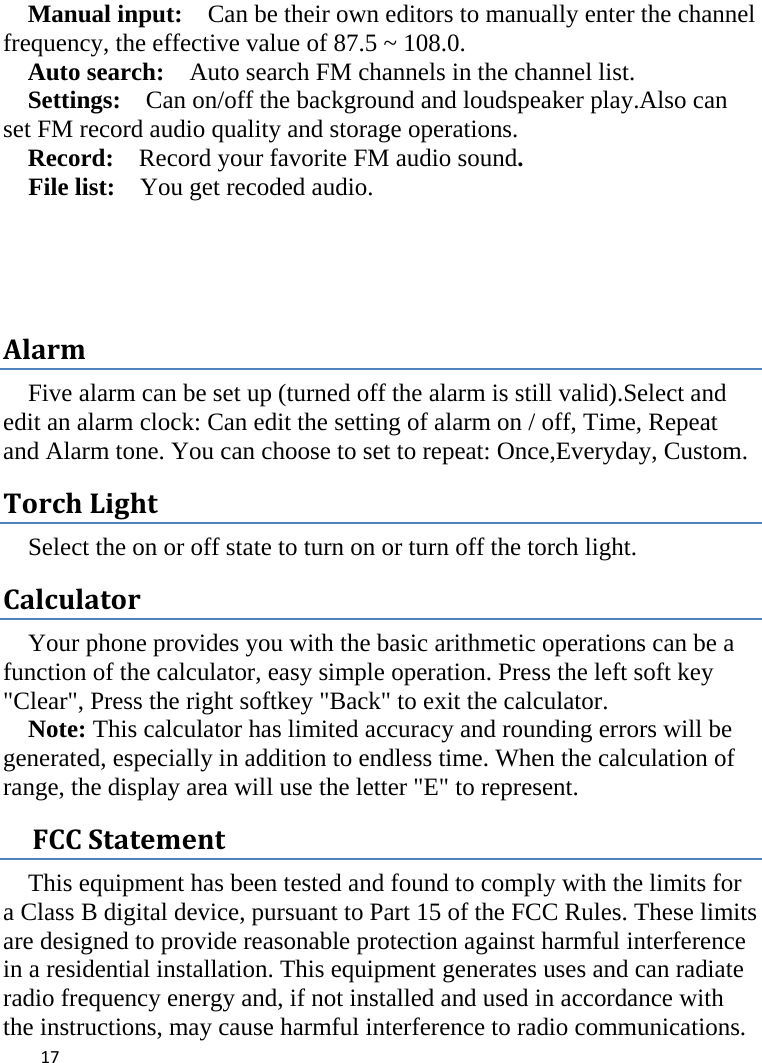  Manual input:  Can be their own editors to manually enter the channel frequency, the effective value of 87.5 ~ 108.0. Auto search:  Auto search FM channels in the channel list.   Settings:   Can on/off the background and loudspeaker play.Also can set FM record audio quality and storage operations. Record:  Record your favorite FM audio sound. File list:    You get recoded audio.   Alarm Five alarm can be set up (turned off the alarm is still valid).Select and edit an alarm clock: Can edit the setting of alarm on / off, Time, Repeat and Alarm tone. You can choose to set to repeat: Once,Everyday, Custom. Torch Light Select the on or off state to turn on or turn off the torch light. Calculator Your phone provides you with the basic arithmetic operations can be a function of the calculator, easy simple operation. Press the left soft key &quot;Clear&quot;, Press the right softkey &quot;Back&quot; to exit the calculator. Note: This calculator has limited accuracy and rounding errors will be generated, especially in addition to endless time. When the calculation of range, the display area will use the letter &quot;E&quot; to represent.   FCC Statement This equipment has been tested and found to comply with the limits for a Class B digital device, pursuant to Part 15 of the FCC Rules. These limits are designed to provide reasonable protection against harmful interference in a residential installation. This equipment generates uses and can radiate radio frequency energy and, if not installed and used in accordance with the instructions, may cause harmful interference to radio communications.  17    