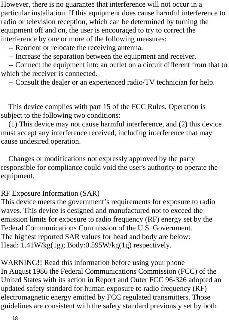  However, there is no guarantee that interference will not occur in a particular installation. If this equipment does cause harmful interference to radio or television reception, which can be determined by turning the equipment off and on, the user is encouraged to try to correct the interference by one or more of the following measures: -- Reorient or relocate the receiving antenna.     -- Increase the separation between the equipment and receiver.       -- Connect the equipment into an outlet on a circuit different from that to which the receiver is connected.     -- Consult the dealer or an experienced radio/TV technician for help.   This device complies with part 15 of the FCC Rules. Operation is subject to the following two conditions: (1) This device may not cause harmful interference, and (2) this device must accept any interference received, including interference that may cause undesired operation.  Changes or modifications not expressly approved by the party responsible for compliance could void the user&apos;s authority to operate the equipment.  RF Exposure Information (SAR) This device meets the government’s requirements for exposure to radio waves. This device is designed and manufactured not to exceed the emission limits for exposure to radio frequency (RF) energy set by the Federal Communications Commission of the U.S. Government. The highest reported SAR values for head and body are below: Head: 1.41W/kg(1g); Body:0.595W/kg(1g) respectively.  WARNING!! Read this information before using your phone In August 1986 the Federal Communications Commission (FCC) of the United States with its action in Report and Outer FCC 96-326 adopted an updated safety standard for human exposure to radio frequency (RF) electromagnetic energy emitted by FCC regulated transmitters. Those guidelines are consistent with the safety standard previously set by both  18    