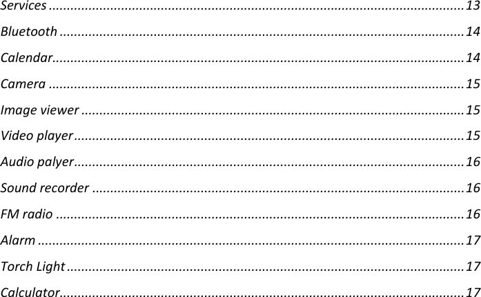 Services ................................................................................................................... 13 Bluetooth ................................................................................................................ 14 Calendar .................................................................................................................. 14 Camera ................................................................................................................... 15 Image viewer .......................................................................................................... 15 Video player ............................................................................................................ 15 Audio palyer ............................................................................................................ 16 Sound recorder ....................................................................................................... 16 FM radio ................................................................................................................. 16 Alarm ...................................................................................................................... 17 Torch Light .............................................................................................................. 17 Calculator ................................................................................................................ 17      