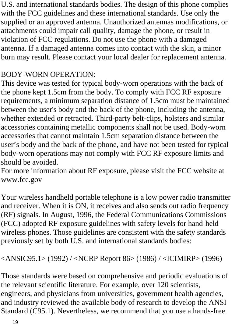  U.S. and international standards bodies. The design of this phone complies with the FCC guidelines and these international standards. Use only the supplied or an approved antenna. Unauthorized antennas modifications, or attachments could impair call quality, damage the phone, or result in violation of FCC regulations. Do not use the phone with a damaged antenna. If a damaged antenna comes into contact with the skin, a minor burn may result. Please contact your local dealer for replacement antenna.  BODY-WORN OPERATION: This device was tested for typical body-worn operations with the back of the phone kept 1.5cm from the body. To comply with FCC RF exposure requirements, a minimum separation distance of 1.5cm must be maintained between the user&apos;s body and the back of the phone, including the antenna, whether extended or retracted. Third-party belt-clips, holsters and similar accessories containing metallic components shall not be used. Body-worn accessories that cannot maintain 1.5cm separation distance between the user’s body and the back of the phone, and have not been tested for typical body-worn operations may not comply with FCC RF exposure limits and should be avoided. For more information about RF exposure, please visit the FCC website at www.fcc.gov  Your wireless handheld portable telephone is a low power radio transmitter and receiver. When it is ON, it receives and also sends out radio frequency (RF) signals. In August, 1996, the Federal Communications Commissions (FCC) adopted RF exposure guidelines with safety levels for hand-held wireless phones. Those guidelines are consistent with the safety standards previously set by both U.S. and international standards bodies:  &lt;ANSIC95.1&gt; (1992) / &lt;NCRP Report 86&gt; (1986) / &lt;ICIMIRP&gt; (1996)  Those standards were based on comprehensive and periodic evaluations of the relevant scientific literature. For example, over 120 scientists, engineers, and physicians from universities, government health agencies, and industry reviewed the available body of research to develop the ANSI Standard (C95.1). Nevertheless, we recommend that you use a hands-free  19    