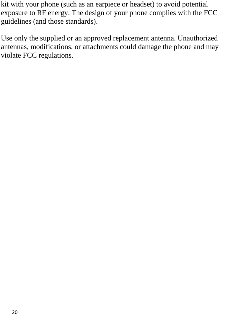  kit with your phone (such as an earpiece or headset) to avoid potential exposure to RF energy. The design of your phone complies with the FCC guidelines (and those standards).  Use only the supplied or an approved replacement antenna. Unauthorized antennas, modifications, or attachments could damage the phone and may violate FCC regulations.    20    