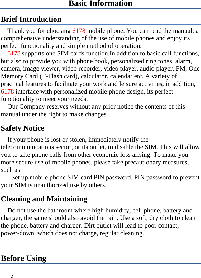 Basic Information Brief Introduction Thank you for choosing 6178 mobile phone. You can read the manual, a comprehensive understanding of the use of mobile phones and enjoy its perfect functionality and simple method of operation.     6178 supports one SIM cards function.In addition to basic call functions, but also to provide you with phone book, personalized ring tones, alarm, camera, image viewer, video recorder, video player, audio player, FM, One Memory Card (T-Flash card), calculator, calendar etc. A variety of practical features to facilitate your work and leisure activities, in addition, 6178 interface with personalized mobile phone design, its perfect functionality to meet your needs.   Our Company reserves without any prior notice the contents of this manual under the right to make changes. Safety Notice If your phone is lost or stolen, immediately notify the telecommunications sector, or its outlet, to disable the SIM. This will allow you to take phone calls from other economic loss arising. To make you more secure use of mobile phones, please take precautionary measures, such as:     - Set up mobile phone SIM card PIN password, PIN password to prevent your SIM is unauthorized use by others.   Cleaning and Maintaining Do not use the bathroom where high humidity, cell phone, battery and charger, the same should also avoid the rain. Use a soft, dry cloth to clean the phone, battery and charger. Dirt outlet will lead to poor contact, power-down, which does not charge, regular cleaning.Before Using 2   