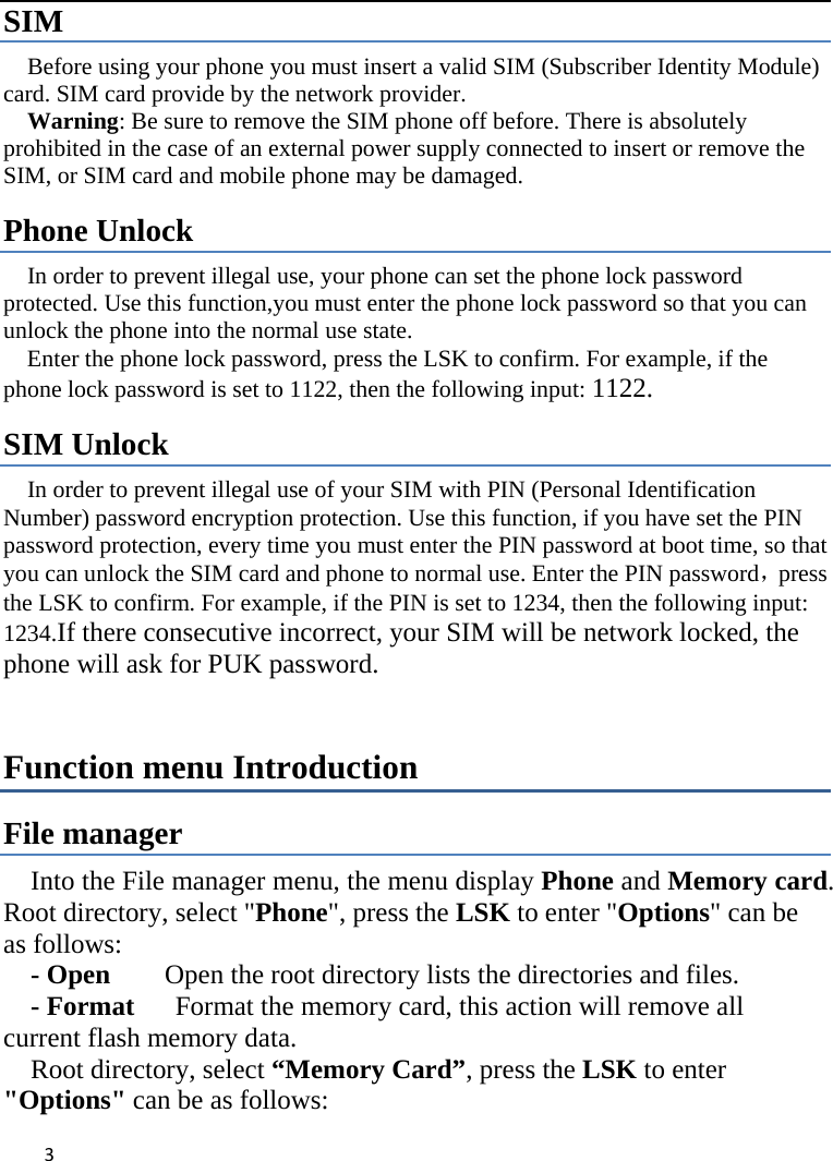  SIM   Before using your phone you must insert a valid SIM (Subscriber Identity Module) card. SIM card provide by the network provider.     Warning: Be sure to remove the SIM phone off before. There is absolutely prohibited in the case of an external power supply connected to insert or remove the SIM, or SIM card and mobile phone may be damaged.   Phone Unlock In order to prevent illegal use, your phone can set the phone lock password protected. Use this function,you must enter the phone lock password so that you can unlock the phone into the normal use state.   Enter the phone lock password, press the LSK to confirm. For example, if the phone lock password is set to 1122, then the following input: 1122. SIM Unlock In order to prevent illegal use of your SIM with PIN (Personal Identification Number) password encryption protection. Use this function, if you have set the PIN password protection, every time you must enter the PIN password at boot time, so that you can unlock the SIM card and phone to normal use. Enter the PIN password，press the LSK to confirm. For example, if the PIN is set to 1234, then the following input: 1234.If there consecutive incorrect, your SIM will be network locked, the phone will ask for PUK password.   Function menu Introduction File manager Into the File manager menu, the menu display Phone and Memory card. Root directory, select &quot;Phone&quot;, press the LSK to enter &quot;Options&quot; can be as follows:      - Open    Open the root directory lists the directories and files.      - Format   Format the memory card, this action will remove all current flash memory data. Root directory, select “Memory Card”, press the LSK to enter &quot;Options&quot; can be as follows:    3    