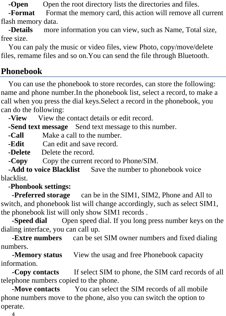    -Open    Open the root directory lists the directories and files.     -Format   Format the memory card, this action will remove all current             flash memory data. -Details   more information you can view, such as Name, Total size, free size.     You can paly the music or video files, view Photo, copy/move/delete files, remame files and so on.You can send the file through Bluetooth. Phonebook You can use the phonebook to store recordes, can store the following: name and phone number.In the phonebook list, select a record, to make a call when you press the dial keys.Select a record in the phonebook, you can do the following:   -View   View the contact details or edit record.   -Send text message    Send text message to this number. -Call     Make a call to the number. -Edit     Can edit and save record.   -Delete   Delete the record.   -Copy     Copy the current record to Phone/SIM. -Add to voice Blacklist   Save the number to phonebook voice blacklist. -Phonbook settings:   -Preferred storage   can be in the SIM1, SIM2, Phone and All to switch, and phonebook list will change accordingly, such as select SIM1, the phonebook list will only show SIM1 records .   -Speed dial    Open speed dial. If you long press number keys on the dialing interface, you can call up. -Extre numbers   can be set SIM owner numbers and fixed dialing numbers.       -Memory status   View the usag and free Phonebook capacity information. -Copy contacts     If select SIM to phone, the SIM card records of all telephone numbers copied to the phone. -Move contacts    You can select the SIM records of all mobile phone numbers move to the phone, also you can switch the option to operate.  4    