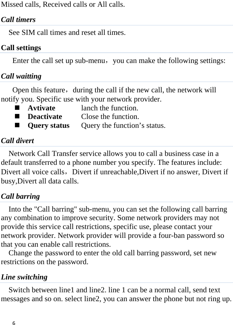  Missed calls, Received calls or All calls. Call timers See SIM call times and reset all times. Call settings Enter the call set up sub-menu，you can make the following settings: Call waitting Open this feature，during the call if the new call, the network will notify you. Specific use with your network provider.  Avtivate    lanch the function.  Deactivate    Close the function.  Query status Query the function’s status. Call divert Network Call Transfer service allows you to call a business case in a default transferred to a phone number you specify. The features include: Divert all voice calls，Divert if unreachable,Divert if no answer, Divert if busy,Divert all data calls. Call barring Into the &quot;Call barring&quot; sub-menu, you can set the following call barring any combination to improve security. Some network providers may not provide this service call restrictions, specific use, please contact your network provider. Network provider will provide a four-ban password so that you can enable call restrictions. Change the password to enter the old call barring password, set new restrictions on the password. Line switching Switch between line1 and line2. line 1 can be a normal call, send text messages and so on. select line2, you can answer the phone but not ring up.  6    