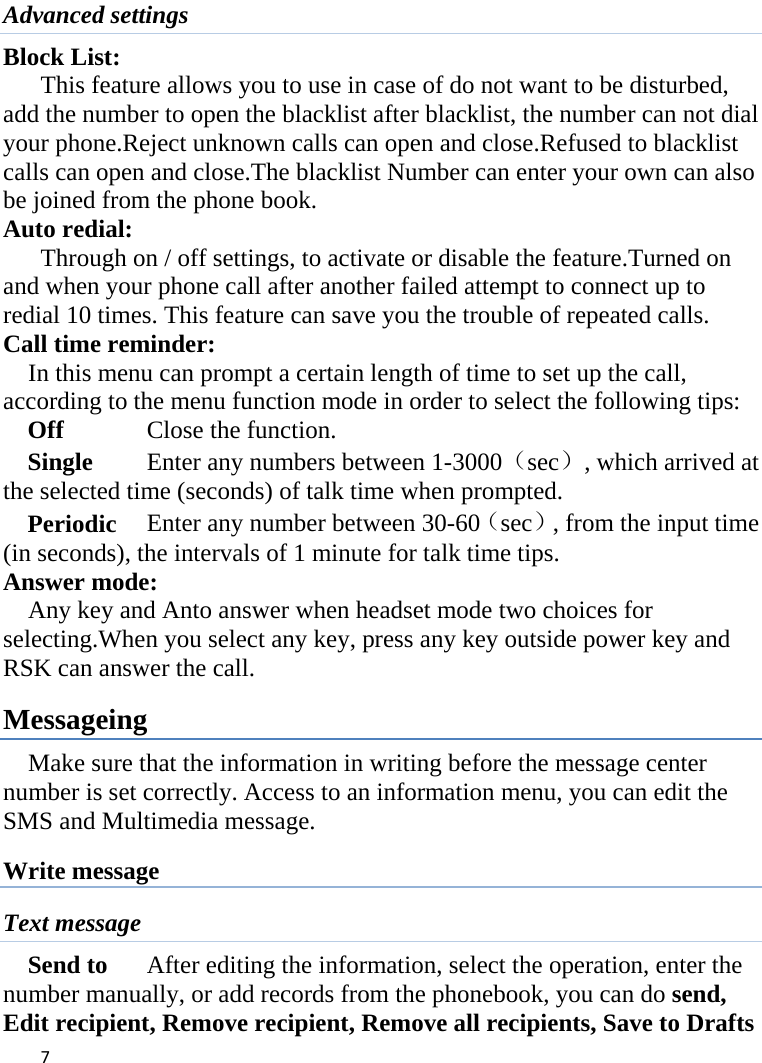  Advanced settings Block List:   This feature allows you to use in case of do not want to be disturbed, add the number to open the blacklist after blacklist, the number can not dial your phone.Reject unknown calls can open and close.Refused to blacklist calls can open and close.The blacklist Number can enter your own can also be joined from the phone book. Auto redial: Through on / off settings, to activate or disable the feature.Turned on and when your phone call after another failed attempt to connect up to redial 10 times. This feature can save you the trouble of repeated calls. Call time reminder: In this menu can prompt a certain length of time to set up the call, according to the menu function mode in order to select the following tips: Off      Close the function. Single      Enter any numbers between 1-3000（sec）, which arrived at the selected time (seconds) of talk time when prompted. Periodic     Enter any number between 30-60（sec）, from the input time (in seconds), the intervals of 1 minute for talk time tips. Answer mode: Any key and Anto answer when headset mode two choices for selecting.When you select any key, press any key outside power key and RSK can answer the call. Messageing Make sure that the information in writing before the message center number is set correctly. Access to an information menu, you can edit the SMS and Multimedia message. Write message Text message Send to    After editing the information, select the operation, enter the number manually, or add records from the phonebook, you can do send, Edit recipient, Remove recipient, Remove all recipients, Save to Drafts  7    