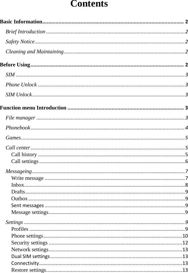  Contents Basic Information ................................................................................................ 2 Brief Introduction ..................................................................................................... 2 Safety Notice ............................................................................................................. 2 Cleaning and Maintaining ........................................................................................ 2 Before Using ........................................................................................................ 2 SIM ........................................................................................................................... 3 Phone Unlock ........................................................................................................... 3 SIM Unlock ............................................................................................................... 3 Function menu Introduction ............................................................................... 3 File manager ............................................................................................................ 3 Phonebook ................................................................................................................ 4 Games ....................................................................................................................... 5 Call center ................................................................................................................ 5 Call history ........................................................................................................... 5 Call settings .......................................................................................................... 6 Messageing ............................................................................................................... 7 Write message ...................................................................................................... 7 Inbox ..................................................................................................................... 8 Drafts .................................................................................................................... 9 Outbox .................................................................................................................. 9 Sent messages ...................................................................................................... 9 Message settings ................................................................................................... 9 Settings ..................................................................................................................... 9 Profiles ................................................................................................................. 9 Phone settings ..................................................................................................... 10 Security settings ................................................................................................. 12 Network settings ................................................................................................. 13 Dual SIM settings ................................................................................................ 13 Connectivity ........................................................................................................ 13 Restore settings ................................................................................................... 13      