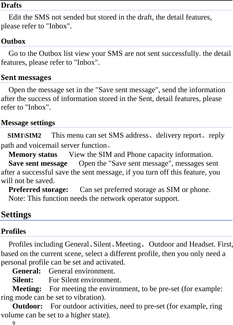  Drafts Edit the SMS not sended but stored in the draft, the detail features, please refer to &quot;Inbox&quot;. Outbox Go to the Outbox list view your SMS are not sent successfully. the detail features, please refer to &quot;Inbox&quot;.   Sent messages Open the message set in the &quot;Save sent message&quot;, send the information after the success of information stored in the Sent, detail features, please refer to &quot;Inbox&quot;. Message settings SIM1\SIM2   This menu can set SMS address、delivery report、reply path and voicemail server function。 Memory status   View the SIM and Phone capacity information. Save sent message      Open the &quot;Save sent message&quot;, messages sent after a successful save the sent message, if you turn off this feature, you will not be saved.   Preferred storage:   Can set preferred storage as SIM or phone. Note: This function needs the network operator support. Settings Profiles Profiles including General、Silent、Meeting、  Outdoor and Headset. First, based on the current scene, select a different profile, then you only need a personal profile can be set and activated.   General:    General environment.   Silent:     For Silent environment. Meeting:    For meeting the environment, to be pre-set (for example: ring mode can be set to vibration).   Outdoor:    For outdoor activities, need to pre-set (for example, ring volume can be set to a higher state).    9    